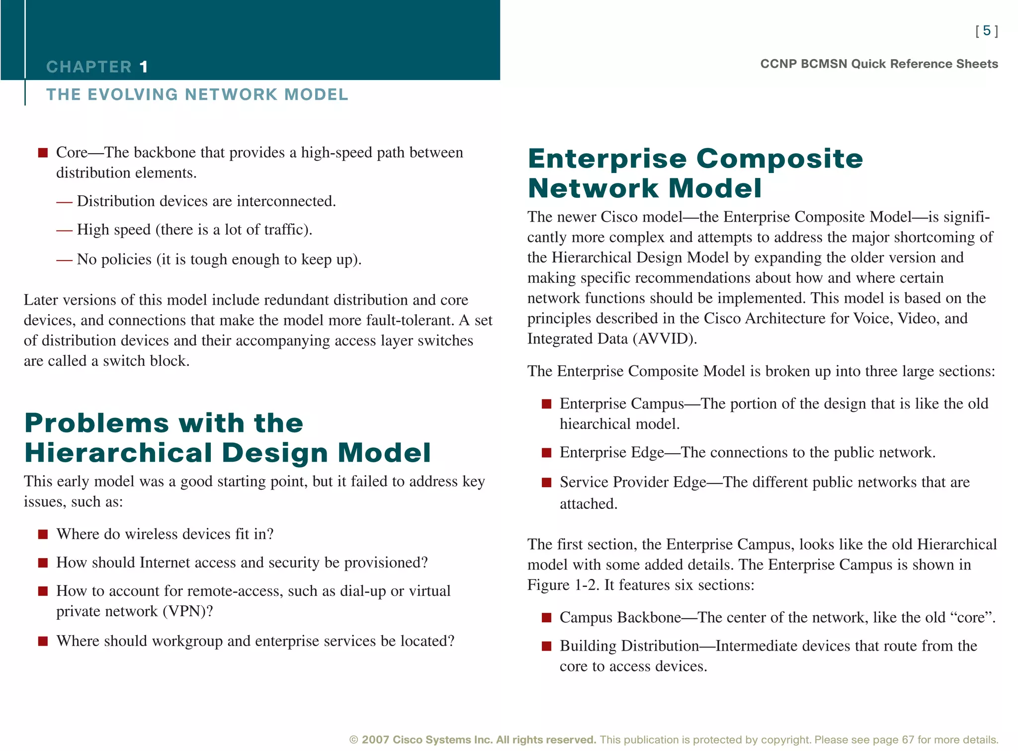 [5]

   CHAPTER 1                                                                                                                      CCNP BCMSN Quick Reference Sheets

   THE EVOLVING NET WORK MODEL


  n Core—The backbone that provides a high-speed path between
     distribution elements.
                                                                                    Enterprise Composite
     — Distribution devices are interconnected.
                                                                                    Network Model
                                                                                    The newer Cisco model—the Enterprise Composite Model—is signifi-
     — High speed (there is a lot of traffic).                                      cantly more complex and attempts to address the major shortcoming of
     — No policies (it is tough enough to keep up).                                 the Hierarchical Design Model by expanding the older version and
                                                                                    making specific recommendations about how and where certain
Later versions of this model include redundant distribution and core                network functions should be implemented. This model is based on the
devices, and connections that make the model more fault-tolerant. A set             principles described in the Cisco Architecture for Voice, Video, and
of distribution devices and their accompanying access layer switches                Integrated Data (AVVID).
are called a switch block.
                                                                                    The Enterprise Composite Model is broken up into three large sections:

                                                                                       n Enterprise Campus—The portion of the design that is like the old
Problems with the                                                                          hiearchical model.

Hierarchical Design Model                                                              n Enterprise Edge—The connections to the public network.

This early model was a good starting point, but it failed to address key               n Service Provider Edge—The different public networks that are
issues, such as:                                                                           attached.
  n Where do wireless devices fit in?
                                                                                    The first section, the Enterprise Campus, looks like the old Hierarchical
  n How should Internet access and security be provisioned?                         model with some added details. The Enterprise Campus is shown in
  n How to account for remote-access, such as dial-up or virtual                    Figure 1-2. It features six sections:
     private network (VPN)?                                                            n Campus Backbone—The center of the network, like the old “core”.
  n Where should workgroup and enterprise services be located?                         n Building Distribution—Intermediate devices that route from the
                                                                                           core to access devices.



                                                  © 2007 Cisco Systems Inc. All rights reserved. This publication is protected by copyright. Please see page 67 for more details.
 