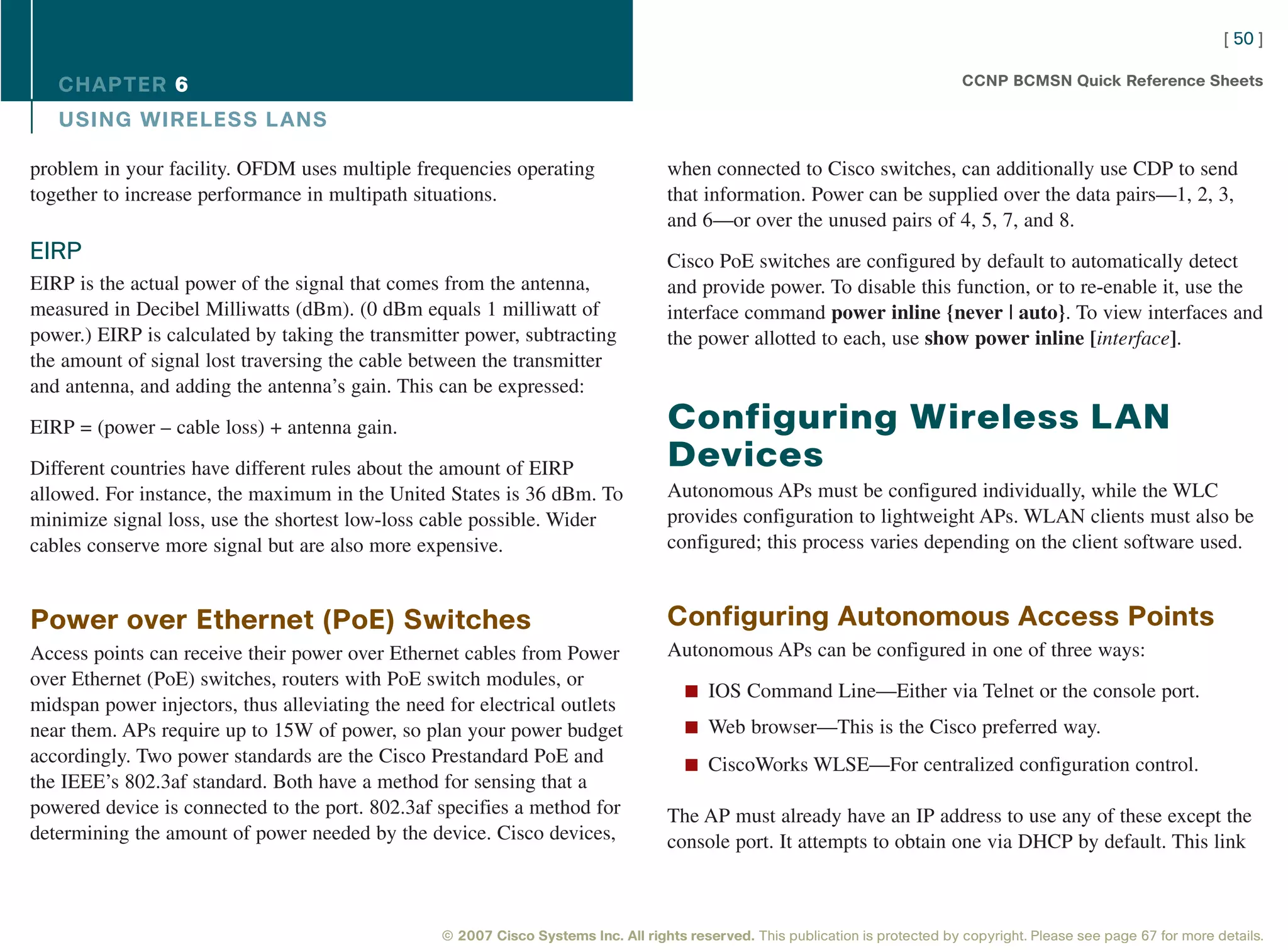 [ 50 ]

   CHAPTER 6                                                                                                                      CCNP BCMSN Quick Reference Sheets

   USING WIRELESS L ANS

problem in your facility. OFDM uses multiple frequencies operating                  when connected to Cisco switches, can additionally use CDP to send
together to increase performance in multipath situations.                           that information. Power can be supplied over the data pairs—1, 2, 3,
                                                                                    and 6—or over the unused pairs of 4, 5, 7, and 8.
EIRP                                                                                Cisco PoE switches are configured by default to automatically detect
EIRP is the actual power of the signal that comes from the antenna,                 and provide power. To disable this function, or to re-enable it, use the
measured in Decibel Milliwatts (dBm). (0 dBm equals 1 milliwatt of                  interface command power inline {never | auto}. To view interfaces and
power.) EIRP is calculated by taking the transmitter power, subtracting             the power allotted to each, use show power inline [interface].
the amount of signal lost traversing the cable between the transmitter
and antenna, and adding the antenna’s gain. This can be expressed:

EIRP = (power – cable loss) + antenna gain.                                         Configuring Wireless LAN
Different countries have different rules about the amount of EIRP                   Devices
allowed. For instance, the maximum in the United States is 36 dBm. To               Autonomous APs must be configured individually, while the WLC
minimize signal loss, use the shortest low-loss cable possible. Wider               provides configuration to lightweight APs. WLAN clients must also be
cables conserve more signal but are also more expensive.                            configured; this process varies depending on the client software used.


Power over Ethernet (PoE) Switches                                                  Configuring Autonomous Access Points
Access points can receive their power over Ethernet cables from Power               Autonomous APs can be configured in one of three ways:
over Ethernet (PoE) switches, routers with PoE switch modules, or
                                                                                       n IOS Command Line—Either via Telnet or the console port.
midspan power injectors, thus alleviating the need for electrical outlets
near them. APs require up to 15W of power, so plan your power budget                   n Web browser—This is the Cisco preferred way.
accordingly. Two power standards are the Cisco Prestandard PoE and                     n CiscoWorks WLSE—For centralized configuration control.
the IEEE’s 802.3af standard. Both have a method for sensing that a
powered device is connected to the port. 802.3af specifies a method for             The AP must already have an IP address to use any of these except the
determining the amount of power needed by the device. Cisco devices,                console port. It attempts to obtain one via DHCP by default. This link



                                                  © 2007 Cisco Systems Inc. All rights reserved. This publication is protected by copyright. Please see page 67 for more details.
 