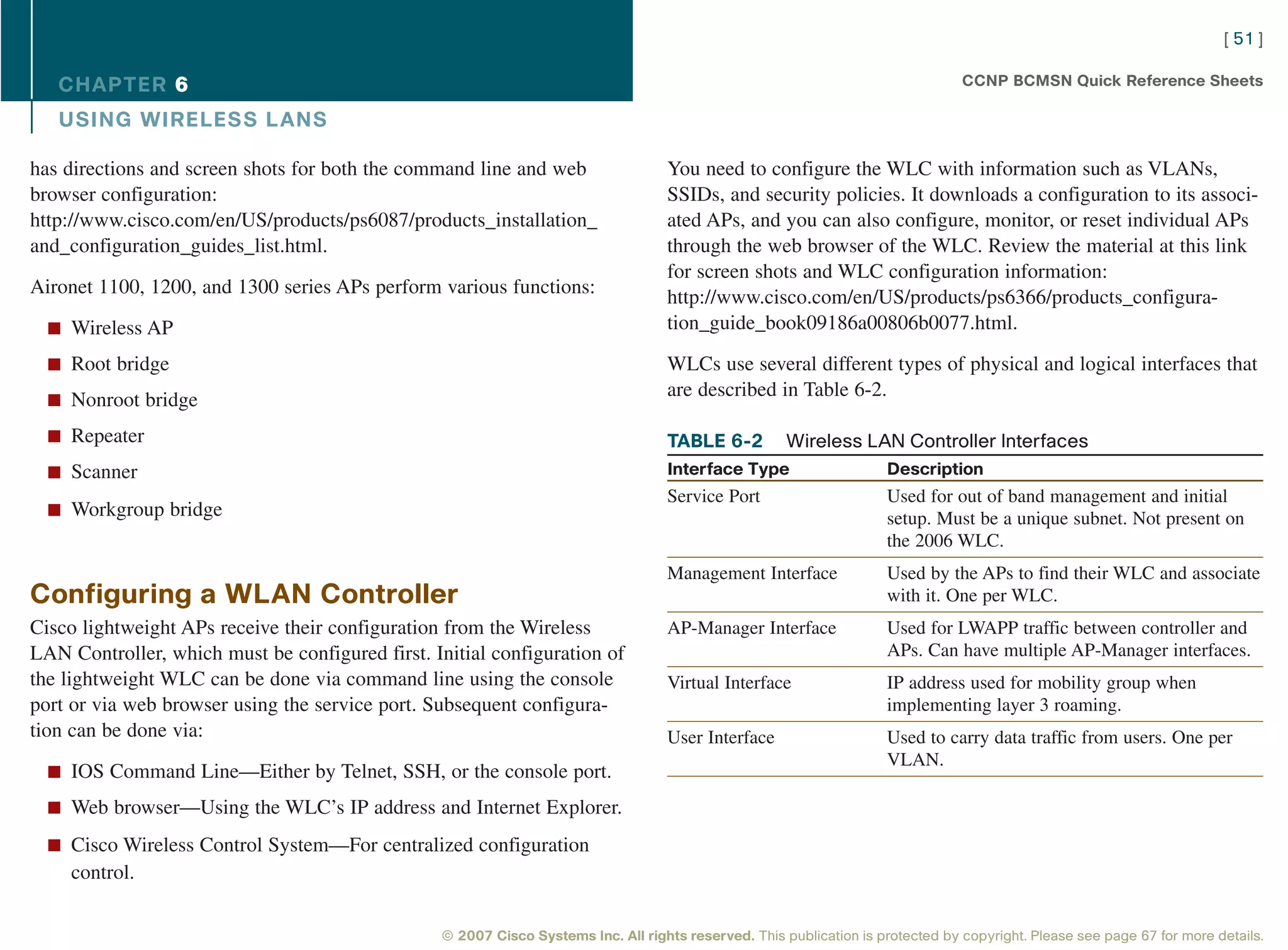 [ 51 ]

   CHAPTER 6                                                                                                                     CCNP BCMSN Quick Reference Sheets

   USING WIRELESS L ANS

has directions and screen shots for both the command line and web                  You need to configure the WLC with information such as VLANs,
browser configuration:                                                             SSIDs, and security policies. It downloads a configuration to its associ-
http://www.cisco.com/en/US/products/ps6087/products_installation_                  ated APs, and you can also configure, monitor, or reset individual APs
and_configuration_guides_list.html.                                                through the web browser of the WLC. Review the material at this link
                                                                                   for screen shots and WLC configuration information:
Aironet 1100, 1200, and 1300 series APs perform various functions:                 http://www.cisco.com/en/US/products/ps6366/products_configura-
  n Wireless AP                                                                    tion_guide_book09186a00806b0077.html.

  n Root bridge                                                                    WLCs use several different types of physical and logical interfaces that
                                                                                   are described in Table 6-2.
  n Nonroot bridge

  n Repeater                                                                       TABLE 6-2          Wireless LAN Controller Interfaces
  n Scanner                                                                        Interface Type                    Description
                                                                                   Service Port                      Used for out of band management and initial
  n Workgroup bridge                                                                                                 setup. Must be a unique subnet. Not present on
                                                                                                                     the 2006 WLC.
                                                                                   Management Interface              Used by the APs to find their WLC and associate
Configuring a WLAN Controller                                                                                        with it. One per WLC.
Cisco lightweight APs receive their configuration from the Wireless                AP-Manager Interface              Used for LWAPP traffic between controller and
LAN Controller, which must be configured first. Initial configuration of                                             APs. Can have multiple AP-Manager interfaces.
the lightweight WLC can be done via command line using the console                 Virtual Interface                 IP address used for mobility group when
port or via web browser using the service port. Subsequent configura-                                                implementing layer 3 roaming.
tion can be done via:                                                              User Interface                    Used to carry data traffic from users. One per
                                                                                                                     VLAN.
  n IOS Command Line—Either by Telnet, SSH, or the console port.

  n Web browser—Using the WLC’s IP address and Internet Explorer.

  n Cisco Wireless Control System—For centralized configuration
    control.

                                                 © 2007 Cisco Systems Inc. All rights reserved. This publication is protected by copyright. Please see page 67 for more details.
 