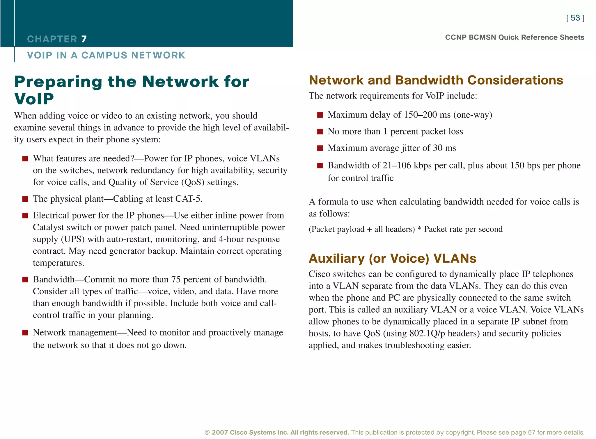 [ 53 ]

   CHAPTER 7                                                                                                                      CCNP BCMSN Quick Reference Sheets

   VOIP IN A CAMPUS NET WORK

Preparing the Network for                                                           Network and Bandwidth Considerations
                                                                                    The network requirements for VoIP include:
VoIP
When adding voice or video to an existing network, you should                          n Maximum delay of 150–200 ms (one-way)
examine several things in advance to provide the high level of availabil-              n No more than 1 percent packet loss
ity users expect in their phone system:
                                                                                       n Maximum average jitter of 30 ms
  n What features are needed?—Power for IP phones, voice VLANs
                                                                                       n Bandwidth of 21–106 kbps per call, plus about 150 bps per phone
     on the switches, network redundancy for high availability, security
     for voice calls, and Quality of Service (QoS) settings.                               for control traffic

  n The physical plant—Cabling at least CAT-5.                                      A formula to use when calculating bandwidth needed for voice calls is
  n Electrical power for the IP phones—Use either inline power from                 as follows:
     Catalyst switch or power patch panel. Need uninterruptible power               (Packet payload + all headers) * Packet rate per second
     supply (UPS) with auto-restart, monitoring, and 4-hour response
     contract. May need generator backup. Maintain correct operating
     temperatures.                                                                  Auxiliary (or Voice) VLANs
                                                                                    Cisco switches can be configured to dynamically place IP telephones
  n Bandwidth—Commit no more than 75 percent of bandwidth.
                                                                                    into a VLAN separate from the data VLANs. They can do this even
     Consider all types of traffic—voice, video, and data. Have more
                                                                                    when the phone and PC are physically connected to the same switch
     than enough bandwidth if possible. Include both voice and call-
                                                                                    port. This is called an auxiliary VLAN or a voice VLAN. Voice VLANs
     control traffic in your planning.
                                                                                    allow phones to be dynamically placed in a separate IP subnet from
  n Network management—Need to monitor and proactively manage                       hosts, to have QoS (using 802.1Q/p headers) and security policies
     the network so that it does not go down.                                       applied, and makes troubleshooting easier.




                                                  © 2007 Cisco Systems Inc. All rights reserved. This publication is protected by copyright. Please see page 67 for more details.
 