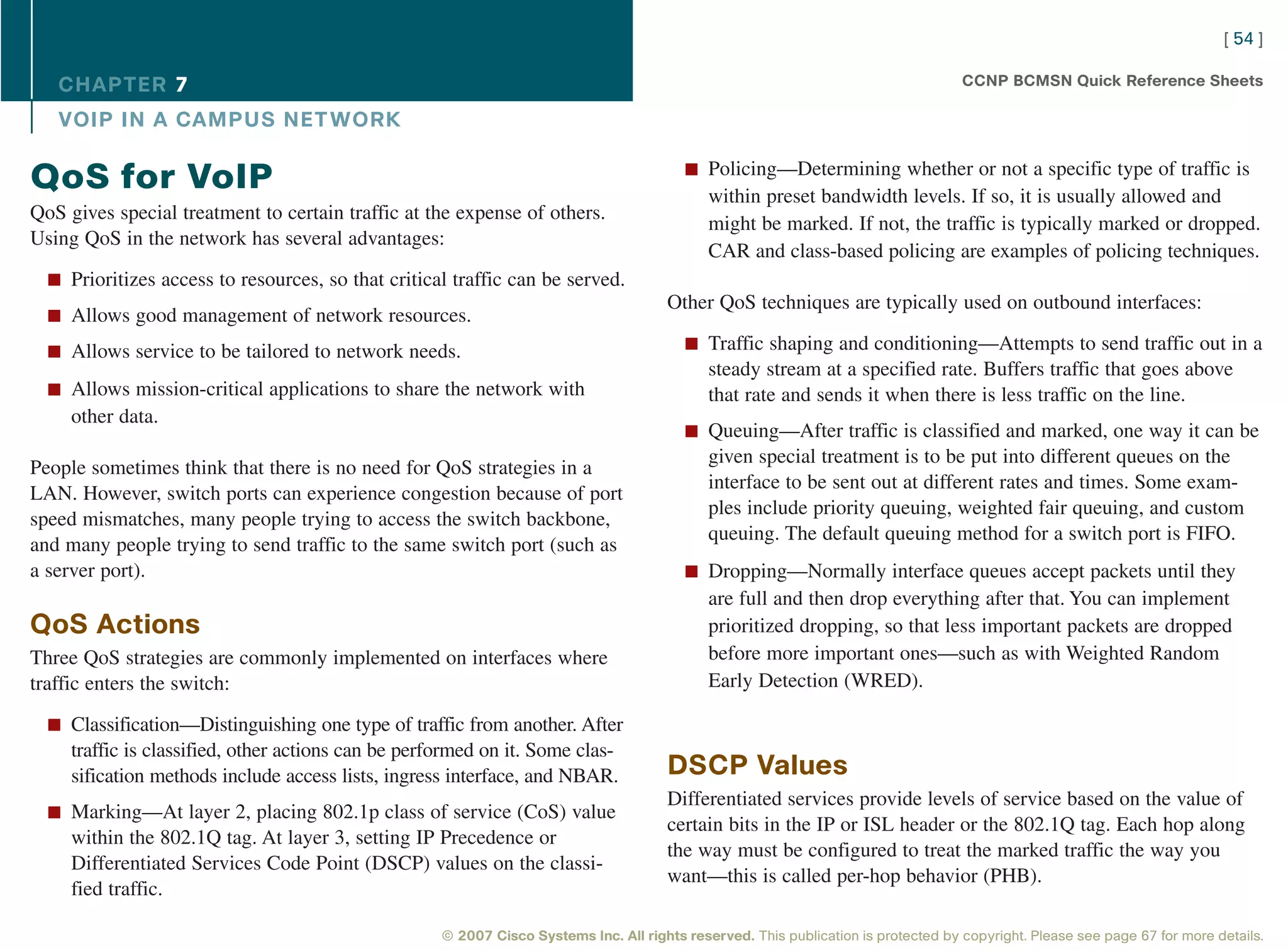 [ 54 ]

   CHAPTER 7                                                                                                                         CCNP BCMSN Quick Reference Sheets

   VOIP IN A CAMPUS NET WORK

                                                                                          n Policing—Determining whether or not a specific type of traffic is
QoS for VoIP                                                                                  within preset bandwidth levels. If so, it is usually allowed and
QoS gives special treatment to certain traffic at the expense of others.
                                                                                              might be marked. If not, the traffic is typically marked or dropped.
Using QoS in the network has several advantages:
                                                                                              CAR and class-based policing are examples of policing techniques.
  n Prioritizes access to resources, so that critical traffic can be served.
                                                                                       Other QoS techniques are typically used on outbound interfaces:
  n Allows good management of network resources.

  n Allows service to be tailored to network needs.                                       n Traffic shaping and conditioning—Attempts to send traffic out in a
                                                                                              steady stream at a specified rate. Buffers traffic that goes above
  n Allows mission-critical applications to share the network with                            that rate and sends it when there is less traffic on the line.
     other data.
                                                                                          n Queuing—After traffic is classified and marked, one way it can be
                                                                                              given special treatment is to be put into different queues on the
People sometimes think that there is no need for QoS strategies in a
                                                                                              interface to be sent out at different rates and times. Some exam-
LAN. However, switch ports can experience congestion because of port
                                                                                              ples include priority queuing, weighted fair queuing, and custom
speed mismatches, many people trying to access the switch backbone,
                                                                                              queuing. The default queuing method for a switch port is FIFO.
and many people trying to send traffic to the same switch port (such as
a server port).                                                                           n Dropping—Normally interface queues accept packets until they
                                                                                              are full and then drop everything after that. You can implement
QoS Actions                                                                                   prioritized dropping, so that less important packets are dropped
Three QoS strategies are commonly implemented on interfaces where                             before more important ones—such as with Weighted Random
traffic enters the switch:                                                                    Early Detection (WRED).

  n Classification—Distinguishing one type of traffic from another. After
     traffic is classified, other actions can be performed on it. Some clas-
     sification methods include access lists, ingress interface, and NBAR.             DSCP Values
                                                                                       Differentiated services provide levels of service based on the value of
  n Marking—At layer 2, placing 802.1p class of service (CoS) value
                                                                                       certain bits in the IP or ISL header or the 802.1Q tag. Each hop along
     within the 802.1Q tag. At layer 3, setting IP Precedence or
                                                                                       the way must be configured to treat the marked traffic the way you
     Differentiated Services Code Point (DSCP) values on the classi-
                                                                                       want—this is called per-hop behavior (PHB).
     fied traffic.

                                                     © 2007 Cisco Systems Inc. All rights reserved. This publication is protected by copyright. Please see page 67 for more details.
 