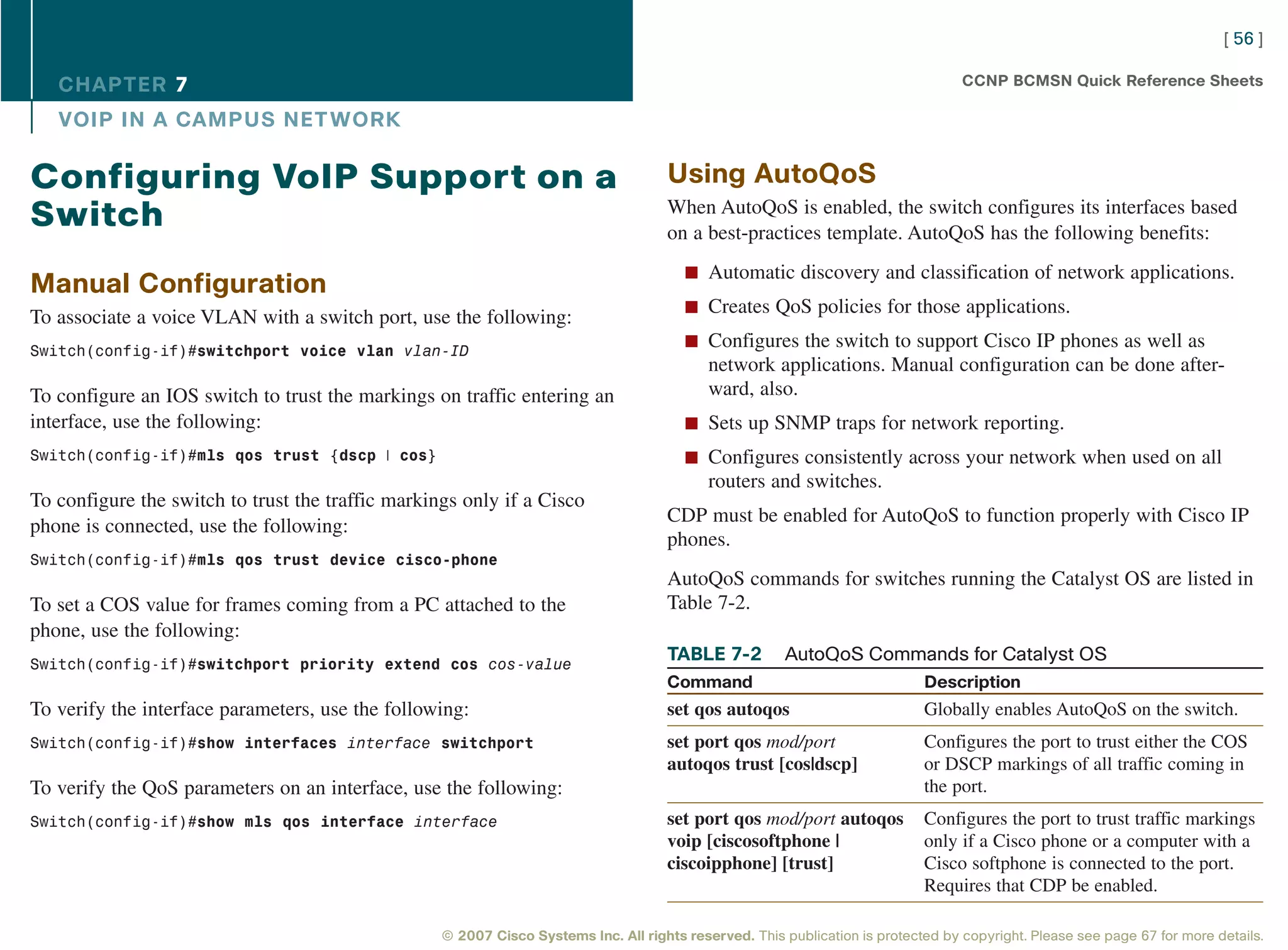 [ 56 ]

   CHAPTER 7                                                                                                                       CCNP BCMSN Quick Reference Sheets

   VOIP IN A CAMPUS NET WORK

Configuring VoIP Support on a                                                        Using AutoQoS
                                                                                     When AutoQoS is enabled, the switch configures its interfaces based
Switch                                                                               on a best-practices template. AutoQoS has the following benefits:
                                                                                        n Automatic discovery and classification of network applications.
Manual Configuration
                                                                                        n Creates QoS policies for those applications.
To associate a voice VLAN with a switch port, use the following:
                                                                                        n Configures the switch to support Cisco IP phones as well as
Switch(config-if)#switchport voice vlan vlan-ID
                                                                                            network applications. Manual configuration can be done after-
To configure an IOS switch to trust the markings on traffic entering an                     ward, also.
interface, use the following:                                                           n Sets up SNMP traps for network reporting.
Switch(config-if)#mls qos trust {dscp | cos}                                            n Configures consistently across your network when used on all
                                                                                            routers and switches.
To configure the switch to trust the traffic markings only if a Cisco
                                                                                     CDP must be enabled for AutoQoS to function properly with Cisco IP
phone is connected, use the following:
                                                                                     phones.
Switch(config-if)#mls qos trust device cisco-phone
                                                                                     AutoQoS commands for switches running the Catalyst OS are listed in
To set a COS value for frames coming from a PC attached to the                       Table 7-2.
phone, use the following:
Switch(config-if)#switchport priority extend cos cos-value
                                                                                     TABLE 7-2          AutoQoS Commands for Catalyst OS
                                                                                     Command                                 Description
To verify the interface parameters, use the following:                               set qos autoqos                         Globally enables AutoQoS on the switch.
Switch(config-if)#show interfaces interface switchport                               set port qos mod/port                   Configures the port to trust either the COS
                                                                                     autoqos trust [cos|dscp]                or DSCP markings of all traffic coming in
To verify the QoS parameters on an interface, use the following:                                                             the port.
Switch(config-if)#show mls qos interface interface                                   set port qos mod/port autoqos           Configures the port to trust traffic markings
                                                                                     voip [ciscosoftphone |                  only if a Cisco phone or a computer with a
                                                                                     ciscoipphone] [trust]                   Cisco softphone is connected to the port.
                                                                                                                             Requires that CDP be enabled.

                                                   © 2007 Cisco Systems Inc. All rights reserved. This publication is protected by copyright. Please see page 67 for more details.
 