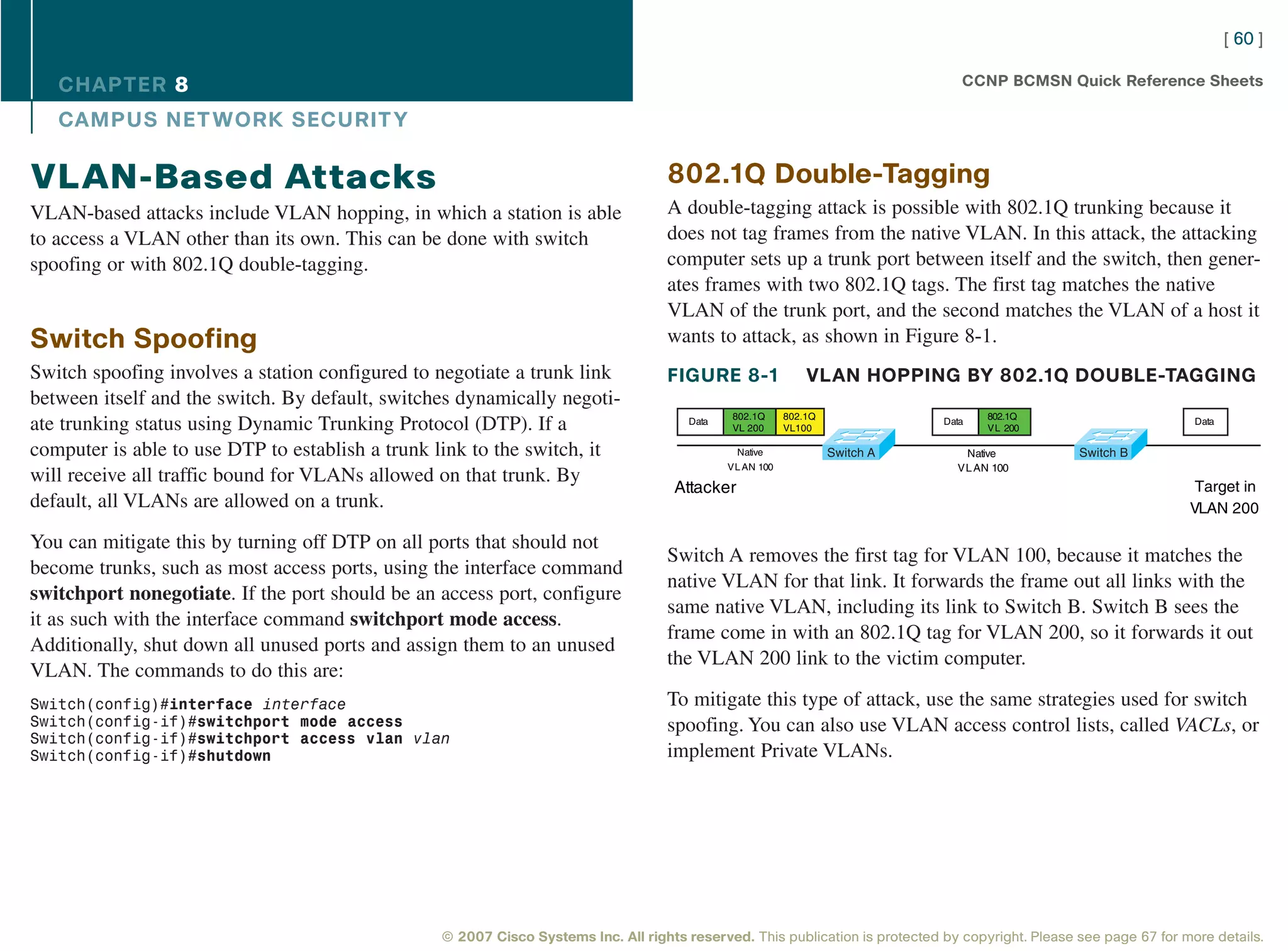 [ 60 ]

   CHAPTER 8                                                                                                                     CCNP BCMSN Quick Reference Sheets

   CAMPUS NET WORK SECURIT Y

VLAN-Based Attacks                                                                 802.1Q Double-Tagging
VLAN-based attacks include VLAN hopping, in which a station is able                A double-tagging attack is possible with 802.1Q trunking because it
to access a VLAN other than its own. This can be done with switch                  does not tag frames from the native VLAN. In this attack, the attacking
spoofing or with 802.1Q double-tagging.                                            computer sets up a trunk port between itself and the switch, then gener-
                                                                                   ates frames with two 802.1Q tags. The first tag matches the native
                                                                                   VLAN of the trunk port, and the second matches the VLAN of a host it
Switch Spoofing                                                                    wants to attack, as shown in Figure 8-1.
Switch spoofing involves a station configured to negotiate a trunk link            FIGURE 8-1                 VLAN HOPPING BY 802.1Q DOUBLE-TAGGING
between itself and the switch. By default, switches dynamically negoti-
                                                                                              802.1Q      802.1Q                     802.1Q
ate trunking status using Dynamic Trunking Protocol (DTP). If a                        Data
                                                                                              VL 200      VL100
                                                                                                                              Data
                                                                                                                                     VL 200
                                                                                                                                                                     Data


computer is able to use DTP to establish a trunk link to the switch, it                        Native              Switch A      Native            Switch B
                                                                                              VL AN 100                         VL AN 100
will receive all traffic bound for VLANs allowed on that trunk. By                                                                                                   Target in
                                                                                    Attacker
default, all VLANs are allowed on a trunk.                                                                                                                          VLAN 200

You can mitigate this by turning off DTP on all ports that should not
                                                                                   Switch A removes the first tag for VLAN 100, because it matches the
become trunks, such as most access ports, using the interface command
                                                                                   native VLAN for that link. It forwards the frame out all links with the
switchport nonegotiate. If the port should be an access port, configure
                                                                                   same native VLAN, including its link to Switch B. Switch B sees the
it as such with the interface command switchport mode access.
                                                                                   frame come in with an 802.1Q tag for VLAN 200, so it forwards it out
Additionally, shut down all unused ports and assign them to an unused
                                                                                   the VLAN 200 link to the victim computer.
VLAN. The commands to do this are:
Switch(config)#interface interface                                                 To mitigate this type of attack, use the same strategies used for switch
Switch(config-if)#switchport mode access                                           spoofing. You can also use VLAN access control lists, called VACLs, or
Switch(config-if)#switchport access vlan vlan
Switch(config-if)#shutdown                                                         implement Private VLANs.




                                                 © 2007 Cisco Systems Inc. All rights reserved. This publication is protected by copyright. Please see page 67 for more details.
 
