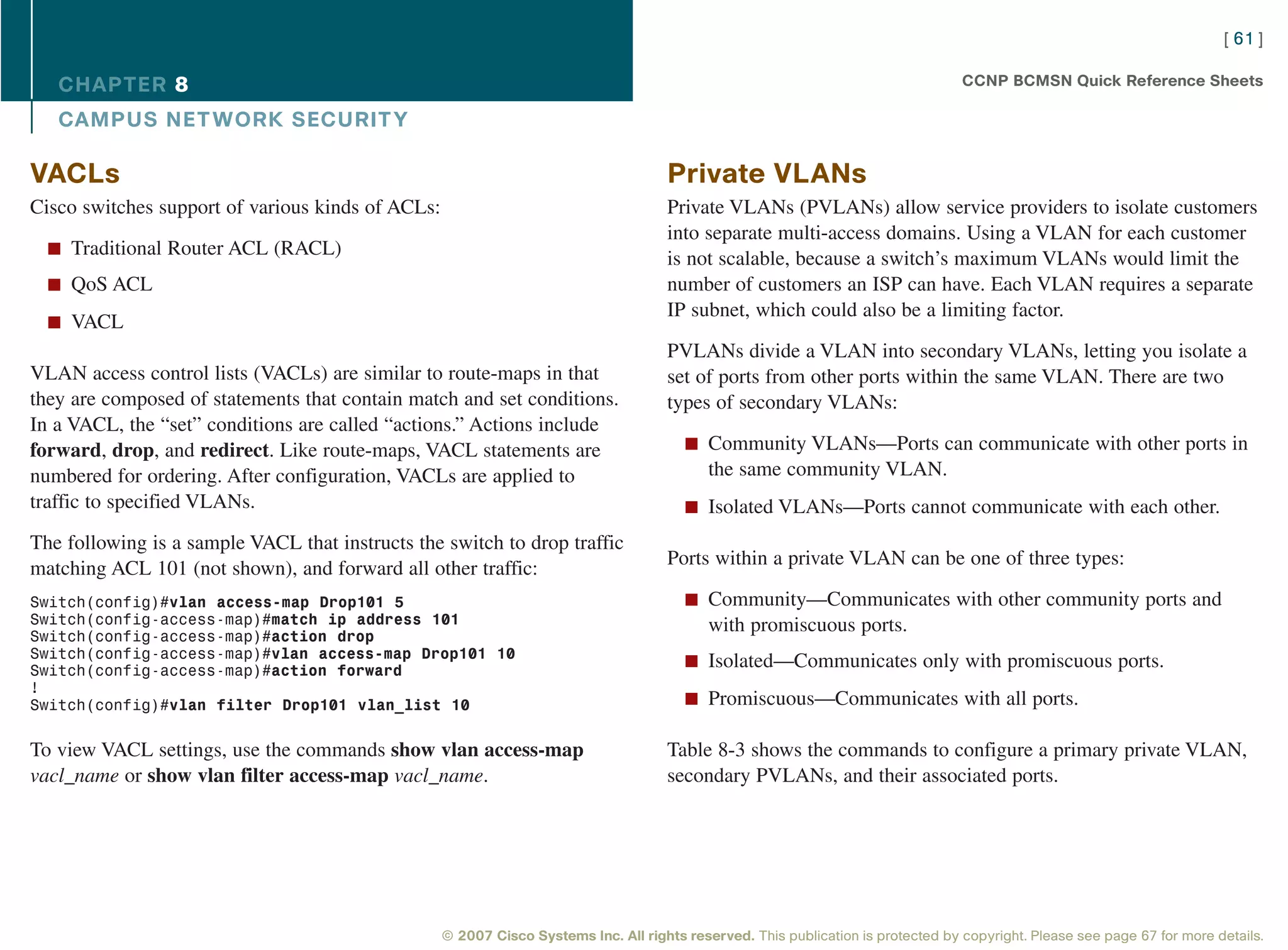 [ 61 ]

   CHAPTER 8                                                                                                                       CCNP BCMSN Quick Reference Sheets

   CAMPUS NET WORK SECURIT Y

VACLs                                                                                Private VLANs
Cisco switches support of various kinds of ACLs:                                     Private VLANs (PVLANs) allow service providers to isolate customers
                                                                                     into separate multi-access domains. Using a VLAN for each customer
  n Traditional Router ACL (RACL)
                                                                                     is not scalable, because a switch’s maximum VLANs would limit the
  n QoS ACL                                                                          number of customers an ISP can have. Each VLAN requires a separate
                                                                                     IP subnet, which could also be a limiting factor.
  n VACL
                                                                                     PVLANs divide a VLAN into secondary VLANs, letting you isolate a
VLAN access control lists (VACLs) are similar to route-maps in that                  set of ports from other ports within the same VLAN. There are two
they are composed of statements that contain match and set conditions.               types of secondary VLANs:
In a VACL, the “set” conditions are called “actions.” Actions include
forward, drop, and redirect. Like route-maps, VACL statements are                       n Community VLANs—Ports can communicate with other ports in
numbered for ordering. After configuration, VACLs are applied to                            the same community VLAN.
traffic to specified VLANs.                                                             n Isolated VLANs—Ports cannot communicate with each other.

The following is a sample VACL that instructs the switch to drop traffic
                                                                                     Ports within a private VLAN can be one of three types:
matching ACL 101 (not shown), and forward all other traffic:
Switch(config)#vlan access-map Drop101 5                                                n Community—Communicates with other community ports and
Switch(config-access-map)#match ip address 101                                              with promiscuous ports.
Switch(config-access-map)#action drop
Switch(config-access-map)#vlan access-map Drop101 10
Switch(config-access-map)#action forward
                                                                                        n Isolated—Communicates only with promiscuous ports.
!
Switch(config)#vlan filter Drop101 vlan_list 10                                         n Promiscuous—Communicates with all ports.


To view VACL settings, use the commands show vlan access-map                         Table 8-3 shows the commands to configure a primary private VLAN,
vacl_name or show vlan filter access-map vacl_name.                                  secondary PVLANs, and their associated ports.




                                                   © 2007 Cisco Systems Inc. All rights reserved. This publication is protected by copyright. Please see page 67 for more details.
 