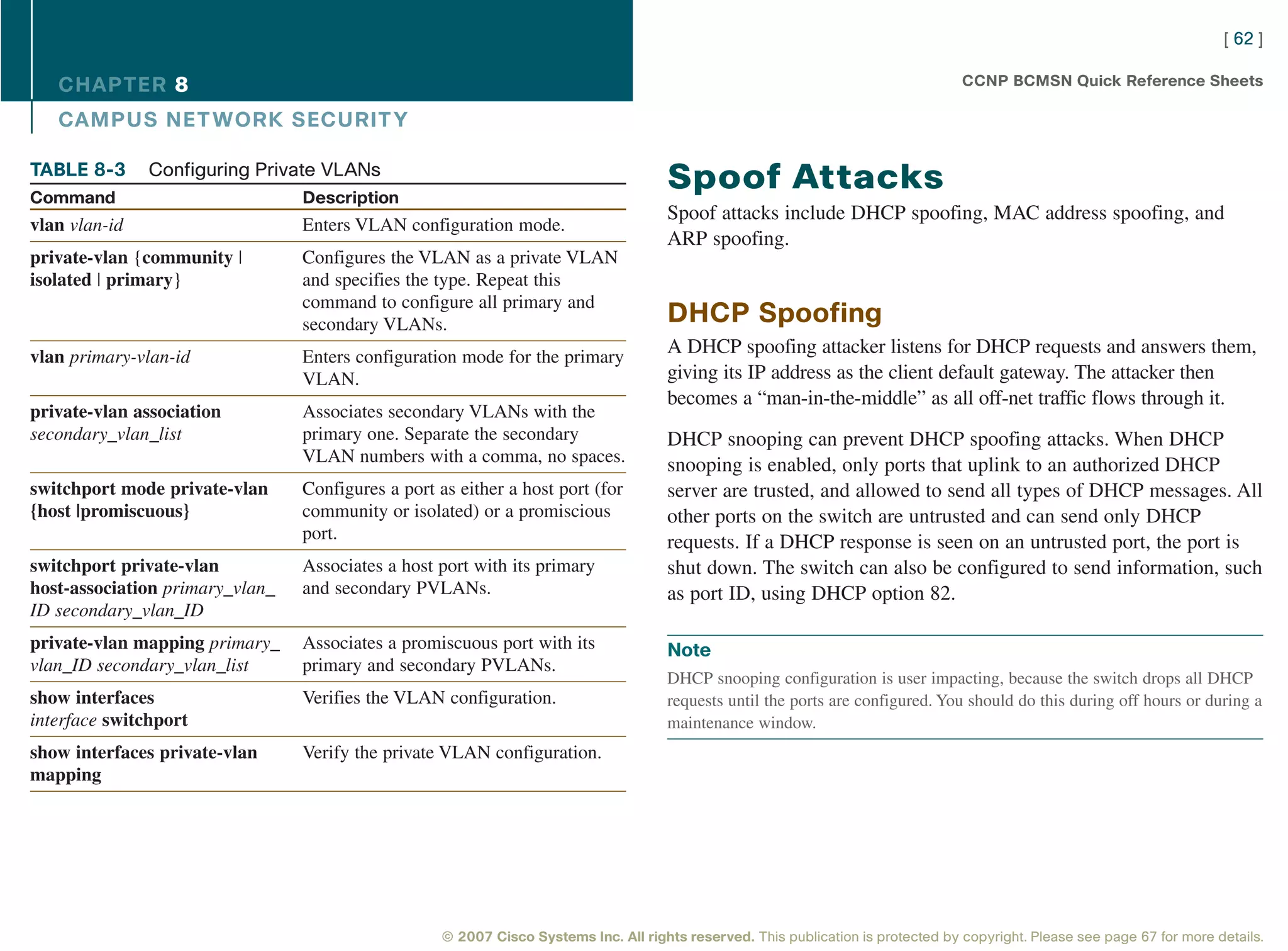 [ 62 ]

   CHAPTER 8                                                                                                                        CCNP BCMSN Quick Reference Sheets

   CAMPUS NET WORK SECURIT Y

TABLE 8-3      Configuring Private VLANs
Command                          Description
                                                                                      Spoof Attacks
                                                                                      Spoof attacks include DHCP spoofing, MAC address spoofing, and
vlan vlan-id                     Enters VLAN configuration mode.
                                                                                      ARP spoofing.
private-vlan {community |        Configures the VLAN as a private VLAN
isolated | primary}              and specifies the type. Repeat this
                                 command to configure all primary and
                                 secondary VLANs.                                     DHCP Spoofing
vlan primary-vlan-id             Enters configuration mode for the primary
                                                                                      A DHCP spoofing attacker listens for DHCP requests and answers them,
                                 VLAN.                                                giving its IP address as the client default gateway. The attacker then
                                                                                      becomes a “man-in-the-middle” as all off-net traffic flows through it.
private-vlan association         Associates secondary VLANs with the
secondary_vlan_list              primary one. Separate the secondary                  DHCP snooping can prevent DHCP spoofing attacks. When DHCP
                                 VLAN numbers with a comma, no spaces.                snooping is enabled, only ports that uplink to an authorized DHCP
switchport mode private-vlan     Configures a port as either a host port (for         server are trusted, and allowed to send all types of DHCP messages. All
{host |promiscuous}              community or isolated) or a promiscious              other ports on the switch are untrusted and can send only DHCP
                                 port.                                                requests. If a DHCP response is seen on an untrusted port, the port is
switchport private-vlan          Associates a host port with its primary              shut down. The switch can also be configured to send information, such
host-association primary_vlan_   and secondary PVLANs.                                as port ID, using DHCP option 82.
ID secondary_vlan_ID
private-vlan mapping primary_    Associates a promiscuous port with its               Note
vlan_ID secondary_vlan_list      primary and secondary PVLANs.
                                                                                      DHCP snooping configuration is user impacting, because the switch drops all DHCP
show interfaces                  Verifies the VLAN configuration.                     requests until the ports are configured. You should do this during off hours or during a
interface switchport                                                                  maintenance window.
show interfaces private-vlan     Verify the private VLAN configuration.
mapping




                                                    © 2007 Cisco Systems Inc. All rights reserved. This publication is protected by copyright. Please see page 67 for more details.
 