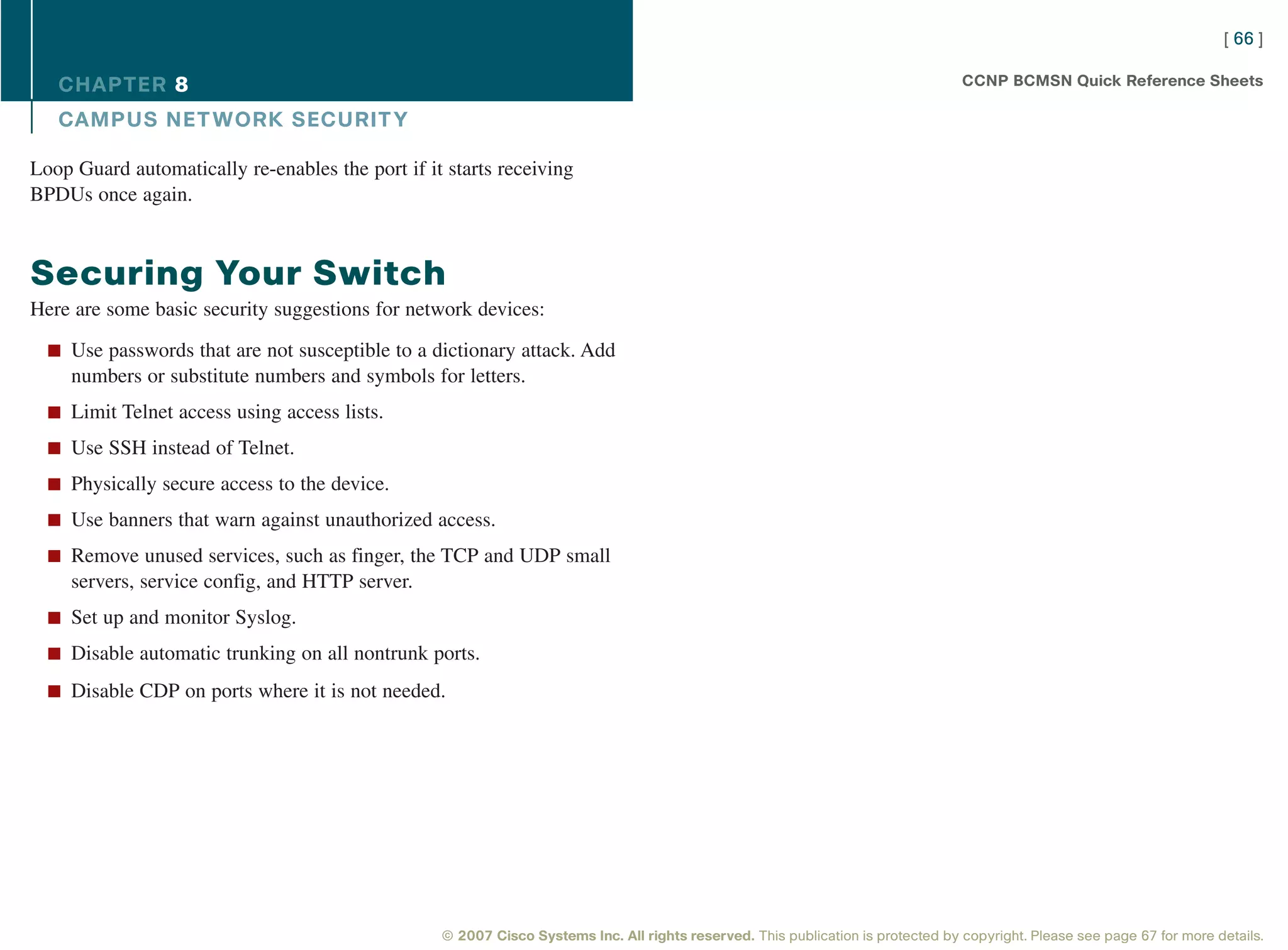 [ 66 ]

   CHAPTER 8                                                                                                                      CCNP BCMSN Quick Reference Sheets

   CAMPUS NET WORK SECURIT Y

Loop Guard automatically re-enables the port if it starts receiving
BPDUs once again.



Securing Your Switch
Here are some basic security suggestions for network devices:

  n Use passwords that are not susceptible to a dictionary attack. Add
     numbers or substitute numbers and symbols for letters.
  n Limit Telnet access using access lists.

  n Use SSH instead of Telnet.

  n Physically secure access to the device.

  n Use banners that warn against unauthorized access.

  n Remove unused services, such as finger, the TCP and UDP small
     servers, service config, and HTTP server.
  n Set up and monitor Syslog.

  n Disable automatic trunking on all nontrunk ports.

  n Disable CDP on ports where it is not needed.




                                                  © 2007 Cisco Systems Inc. All rights reserved. This publication is protected by copyright. Please see page 67 for more details.
 