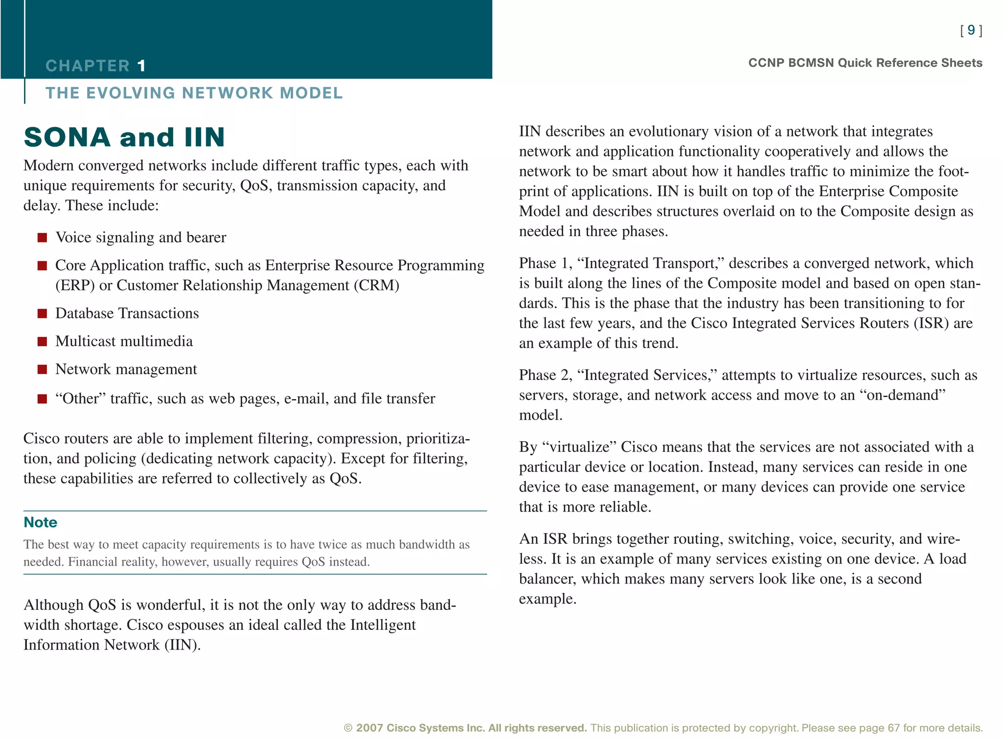 [9]

   CHAPTER 1                                                                                                                             CCNP BCMSN Quick Reference Sheets

   THE EVOLVING NET WORK MODEL

                                                                                           IIN describes an evolutionary vision of a network that integrates
SONA and IIN                                                                               network and application functionality cooperatively and allows the
Modern converged networks include different traffic types, each with                       network to be smart about how it handles traffic to minimize the foot-
unique requirements for security, QoS, transmission capacity, and                          print of applications. IIN is built on top of the Enterprise Composite
delay. These include:                                                                      Model and describes structures overlaid on to the Composite design as
  n Voice signaling and bearer                                                             needed in three phases.

  n Core Application traffic, such as Enterprise Resource Programming                      Phase 1, “Integrated Transport,” describes a converged network, which
     (ERP) or Customer Relationship Management (CRM)                                       is built along the lines of the Composite model and based on open stan-
                                                                                           dards. This is the phase that the industry has been transitioning to for
  n Database Transactions
                                                                                           the last few years, and the Cisco Integrated Services Routers (ISR) are
  n Multicast multimedia                                                                   an example of this trend.
  n Network management                                                                     Phase 2, “Integrated Services,” attempts to virtualize resources, such as
  n “Other” traffic, such as web pages, e-mail, and file transfer                          servers, storage, and network access and move to an “on-demand”
                                                                                           model.
Cisco routers are able to implement filtering, compression, prioritiza-
                                                                                           By “virtualize” Cisco means that the services are not associated with a
tion, and policing (dedicating network capacity). Except for filtering,
                                                                                           particular device or location. Instead, many services can reside in one
these capabilities are referred to collectively as QoS.
                                                                                           device to ease management, or many devices can provide one service
                                                                                           that is more reliable.
Note
The best way to meet capacity requirements is to have twice as much bandwidth as           An ISR brings together routing, switching, voice, security, and wire-
needed. Financial reality, however, usually requires QoS instead.                          less. It is an example of many services existing on one device. A load
                                                                                           balancer, which makes many servers look like one, is a second
Although QoS is wonderful, it is not the only way to address band-                         example.
width shortage. Cisco espouses an ideal called the Intelligent
Information Network (IIN).




                                                         © 2007 Cisco Systems Inc. All rights reserved. This publication is protected by copyright. Please see page 67 for more details.
 