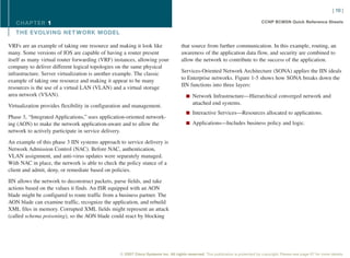 [ 10 ]

   CHAPTER 1                                                                                                                     CCNP BCMSN Quick Reference Sheets

   THE EVOLVING NET WORK MODEL

VRFs are an example of taking one resource and making it look like                 that source from further communication. In this example, routing, an
many. Some versions of IOS are capable of having a router present                  awareness of the application data flow, and security are combined to
itself as many virtual router forwarding (VRF) instances, allowing your            allow the network to contribute to the success of the application.
company to deliver different logical topologies on the same physical
                                                                                   Services-Oriented Network Architecture (SONA) applies the IIN ideals
infrastructure. Server virtualization is another example. The classic
                                                                                   to Enterprise networks. Figure 1-5 shows how SONA breaks down the
example of taking one resource and making it appear to be many
                                                                                   IIN functions into three layers:
resources is the use of a virtual LAN (VLAN) and a virtual storage
area network (VSAN).                                                                  n Network Infrastructure—Hierarchical converged network and
                                                                                          attached end systems.
Virtualization provides flexibility in configuration and management.
                                                                                      n Interactive Services—Resources allocated to applications.
Phase 3, “Integrated Applications,” uses application-oriented network-
ing (AON) to make the network application-aware and to allow the                      n Applications—Includes business policy and logic.
network to actively participate in service delivery.

An example of this phase 3 IIN systems approach to service delivery is
Network Admission Control (NAC). Before NAC, authentication,
VLAN assignment, and anti-virus updates were separately managed.
With NAC in place, the network is able to check the policy stance of a
client and admit, deny, or remediate based on policies.

IIN allows the network to deconstruct packets, parse fields, and take
actions based on the values it finds. An ISR equipped with an AON
blade might be configured to route traffic from a business partner. The
AON blade can examine traffic, recognize the application, and rebuild
XML files in memory. Corrupted XML fields might represent an attack
(called schema poisoning), so the AON blade could react by blocking




                                                 © 2007 Cisco Systems Inc. All rights reserved. This publication is protected by copyright. Please see page 67 for more details.
 