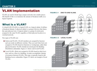 [ 12 ]

CHAPTER 2                                                                                                                              CCNP BCMSN Quick Reference Sheets



VLAN Implementation                                                                 FIGURE 2-1            END-TO-END VLANS
VLANs are used to break large campus networks into smaller pieces.
The benefit of this is to minimize the amount of broadcast traffic on a                                                                                HR
                                                                                                                                                    Department
                                                                                                                                                                          IT
                                                                                                                                                                      Department
logical segment.
                                                                                                                                4th Floor



What Is a VLAN?                                                                                                                 3rd Floor

A virtual LAN (VLAN) is a logical LAN, or a logical subnet. It defines
                                                                                                                                2nd Floor
a broadcast domain. A physical subnet is a group of devices that shares
the same physical wire. A logical subnet is a group of switch ports
                                                                                                                                1st Floor
assigned to the same VLAN, regardless of their physical location in a
switched network.

Two types of VLANs are:                                                             FIGURE 2-2            LOCAL VLANS
                                                                                                                                               HR            IT
                                                                                                                                            Department   Department
  n End-to-end VLAN—VLAN members are assigned by function
     and can reside on different switches. They are used when hosts are
     assigned to VLANs based on functions or workgroups, rather than
                                                                                                                          4th Floor
     physical location. VLANs should not extend past the Building
     Distribution submodule. Figure 2-1 shows end-to-end VLANs.
  n Local VLAN—Hosts are assigned to VLANs based on their loca-
                                                                                                                          3rd Floor
     tion, such as a floor in a building. A router accomplishes sharing
     of resources between VLANs. This type is typically found in the
     Building Access submodule. Figure 2-2 shows an example of local
                                                                                                                          2nd Floor
     VLANs.


                                                                                                                           1st Floor




                                                  © 2007 Cisco Systems Inc. All rights reserved. This publication is protected by copyright. Please see page 67 for more details.
 