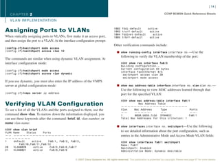 [ 14 ]

   CHAPTER 2                                                                                                                       CCNP BCMSN Quick Reference Sheets

   VL AN IMPLEMENTATION

                                                                                     1002    fddi-default    active
Assigning Ports to VLANs                                                             1003    trcrf-default    active
                                                                                     1004    fddinet-default    active
When statically assigning ports to VLANs, first make it an access port,              1005    trbrf-default    active
and then assign the port to a VLAN. At the interface configuration prompt:
                                                                                     Other verification commands include:
(config-if)#switchport mode access
(config-if)#switchport access vlan 12                                                   n show running-config interface interface no.—Use the
                                                                                            following to verify the VLAN membership of the port:
The commands are similar when using dynamic VLAN assignment. At
interface configuration mode:                                                               ASW# show run interface fa0/5
                                                                                            Building configuration...
                                                                                            Current configuration 64 bytes
(config-if)#switchport mode access                                                          interface FastEthernet 0/5
(config-if)#switchport access vlan dynamic                                                   switchport access vlan 20
                                                                                             switchport mode access
If you use dynamic, you must also enter the IP address of the VMPS
server at global configuration mode:                                                    n show mac address-table interface interface no. vlan vlan no.—
                                                                                            Use the following to view MAC addresses learned through that
(config-if)#vmps server ip address                                                          port for the specified VLAN:
                                                                                            ASW# show mac address-table interface fa0/1
Verifying VLAN Configuration                                                                           Mac Address Table
                                                                                            —————————————————————
To see a list of all the VLANs and the ports assigned to them, use the                      Vlan    Mac Address      Type              Ports
                                                                                            ——      —————-           ——                ——-
command show vlan. To narrow down the information displayed, you                            1        0030.b656.7c3d DYNAMIC           Fa0/1
can use these keywords after the command: brief, id, vlan-number, or                        Total Mac Addresses for this criterion: 1
name vlan-name:
                                                                                        n show interfaces interface no. switchport—Use the following
ASW# show vlan brief
VLAN Name     Status     Ports
                                                                                            to see detailed information about the port configuration, such as
—— ———————————————— ————- ———————                                                           entries in the Administrative Mode and Access Mode VLAN fields:
————————
1    default     active     Fa0/1, Fa0/2, Fa0/3,                                            ASW# show interfaces fa0/1 switchport
         Fa0/10,Fa0/11,Fa0/12                                                               Name: Fa0/1
20   VLAN0020     active     Fa0/5,Fa0/6,Fa0/7                                              Switchport: Enabled
21   VLAN0021     active     Fa0/8,Fa0/9                                                    Administrative Mode: dynamic desirable


                                                   © 2007 Cisco Systems Inc. All rights reserved. This publication is protected by copyright. Please see page 67 for more details.
 