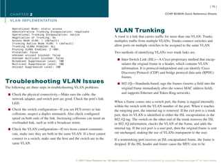 [ 15 ]

   CHAPTER 2                                                                                                                    CCNP BCMSN Quick Reference Sheets

   VL AN IMPLEMENTATION

    Operational Mode: static access
    Administrative Trunking Encapsulation: negotiate                              VLAN Trunking
    Operational Trunking Encapsulation: native
    Negotiation of Trunking: On                                                   A trunk is a link that carries traffic for more than one VLAN. Trunks
    Access Mode VLAN: 1 (default)                                                 multiplex traffic from multiple VLANs. Trunks connect switches and
    Trunking Native Mode VLAN: 1 (default)
    Trunking VLANs Enabled: ALL                                                   allow ports on multiple switches to be assigned to the same VLAN.
    Pruning VLANs Enabled: 2-1001
    Protected: false                                                              Two methods of identifying VLANs over trunk links are:
    Unknown unicast blocked: false
    Unknown multicast blocked: false
                                                                                     n Inter-Switch Link (ISL)—A Cisco proprietary method that encap-
    Broadcast Suppression Level: 100
    Multicast Suppression Level: 100                                                     sulates the original frame in a header, which contains VLAN
    Unicast Suppression Level: 100
                                                                                         information. It is protocol-independent and can identify Cisco
                                                                                         Discovery Protocol (CDP) and bridge protocol data unit (BPDU)
                                                                                         frames.
Troubleshooting VLAN Issues                                                          n 802.1Q—Standards-based, tags the frames (inserts a field into the
The following are three steps in troubleshooting VLAN problems:                          original frame immediately after the source MAC address field),
  n Check the physical connectivity—Make sure the cable, the
                                                                                         and supports Ethernet and Token Ring networks.
    network adapter, and switch port are good. Check the port’s link
    LED.                                                                          When a frame comes into a switch port, the frame is tagged internally
                                                                                  within the switch with the VLAN number of the port. When it reaches
  n Check the switch configuration—If you see FCS errors or late                  the outgoing port, the internal tag is removed. If the exit port is a trunk
    collisions, suspect a duplex mismatch. Also check configured                  port, then its VLAN is identified in either the ISL encapsulation or the
    speed on both ends of the link. Increasing collisions can mean an             802.1Q tag. The switch on the other end of the trunk removes the ISL
    overloaded link, such as with a broadcast storm.                              or 802.1Q information, checks the VLAN of the frame, and adds the
  n Check the VLAN configuration—If two hosts cannot communi-                     internal tag. If the exit port is a user port, then the original frame is sent
    cate, make sure they are both in the same VLAN. If a host cannot              out unchanged, making the use of VLANs transparent to the user.
    connect to a switch, make sure the host and the switch are in the             If a nontrunking port receives an ISL-encapsulated frame, the frame is
    same VLAN.                                                                    dropped. If the ISL header and footer cause the MTU size to be



                                                © 2007 Cisco Systems Inc. All rights reserved. This publication is protected by copyright. Please see page 67 for more details.
 