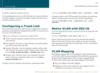 [ 16 ]

   CHAPTER 2                                                                                                                       CCNP BCMSN Quick Reference Sheets

   VL AN IMPLEMENTATION

exceeded, it might be counted as an error.                                           (config-if)#switchport mode {dynamic {auto | desirable} | trunk}

If a nontrunking port receives an 802.1Q frame, the source and destina-              If dynamic mode is used, DTP negotiates the trunking state and encap-
tion MAC addresses are read, the tag field is ignored, and the frame is              sulation. If trunk mode is used, you must specify encapsulation:
switched normally at Layer 2.                                                        (config-if)#switchport trunk                encapsulation {isl | dot1q |
                                                                                     negotiate}


Configuring a Trunk Link
Ports can become trunk ports either by static configuration or dynamic               Native VLAN with 802.1Q
negotiation using Dynamic Trunking Protocol (DTP). A switch port can                 If you are using 802.1Q, specify a native VLAN for the trunk link with
be in one of five DTP modes:                                                         the command:
  n Access—The port is a user port in a single VLAN.                                 (config-if)#switchport trunk native vlan vlan no

  n Trunk—The port negotiates trunking with the port on the other                    Frames from the native VLAN are sent over the trunk link untagged.
     end of the link.                                                                Native VLAN is the VLAN the port would be in if it were not a trunk,
  n Non-negotiate—The port is a trunk and does not do DTP negotia-                   and it must match on both sides of the trunk link. VLAN 1 is the default
     tion with the other side of the link.                                           native VLAN for all ports.
  n Dynamic Desirable—Actively negotiates trunking with the other
     side of the link. It becomes a trunk if the port on the other switch
     is set to trunk, dynamic desirable, or dynamic auto mode.                       VLAN Mapping
                                                                                     ISL trunking recognizes only VLANs numbered 1–1001, but 802.1Q can
  n Dynamic Auto—Passively waits to be contacted by the other
                                                                                     use VLANs 0–4094. If you are using both ISL and 802.1Q in your network
     switch. It becomes a trunk if the other end is set to trunk or
                                                                                     and have VLANs numbered above 1001, you have to map the 802.1Q
     dynamic desirable mode.                                                         VLANS to ISL numbers. Some rules about mapping VLANs include:

Configure a port for trunking at the interface configuration mode:                      n You can configure only eight mappings.

                                                                                        n Mappings are local to the switch; the same mappings must be
                                                                                            configured on all switches in the network.

                                                   © 2007 Cisco Systems Inc. All rights reserved. This publication is protected by copyright. Please see page 67 for more details.
 