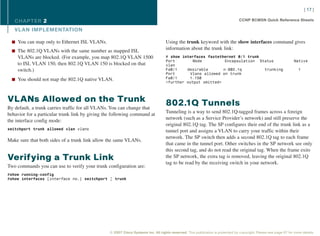 [ 17 ]

   CHAPTER 2                                                                                                                     CCNP BCMSN Quick Reference Sheets

   VL AN IMPLEMENTATION

  n You can map only to Ethernet ISL VLANs.                                        Using the trunk keyword with the show interfaces command gives
                                                                                   information about the trunk link:
  n The 802.1Q VLANs with the same number as mapped ISL
    VLANs are blocked. (For example, you map 802.1Q VLAN 1500                      # show interfaces fastethernet 0/1 trunk
                                                                                   Port        Mode          Encapsulation Status                                  Native
    to ISL VLAN 150, then 802.1Q VLAN 150 is blocked on that                       vlan
    switch.)                                                                       Fa0/1    desirable       n-802.1q         trunking                                 1
                                                                                   Port      Vlans allowed on trunk
  n You should not map the 802.1Q native VLAN.                                     Fa0/1     1-150
                                                                                   <further output omitted>



VLANs Allowed on the Trunk                                                         802.1Q Tunnels
By default, a trunk carries traffic for all VLANs. You can change that
                                                                                   Tunneling is a way to send 802.1Q-tagged frames across a foreign
behavior for a particular trunk link by giving the following command at
                                                                                   network (such as a Service Provider’s network) and still preserve the
the interface config mode:
                                                                                   original 802.1Q tag. The SP configures their end of the trunk link as a
switchport trunk allowed vlan vlans
                                                                                   tunnel port and assigns a VLAN to carry your traffic within their
                                                                                   network. The SP switch then adds a second 802.1Q tag to each frame
Make sure that both sides of a trunk link allow the same VLANs.
                                                                                   that came in the tunnel port. Other switches in the SP network see only
                                                                                   this second tag, and do not read the original tag. When the frame exits
Verifying a Trunk Link                                                             the SP network, the extra tag is removed, leaving the original 802.1Q
                                                                                   tag to be read by the receiving switch in your network.
Two commands you can use to verify your trunk configuration are:
#show running-config
#show interfaces [interface no.] switchport | trunk




                                                 © 2007 Cisco Systems Inc. All rights reserved. This publication is protected by copyright. Please see page 67 for more details.
 