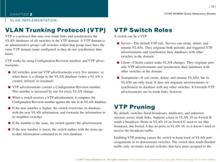 [ 19 ]

   CHAPTER 2                                                                                                                     CCNP BCMSN Quick Reference Sheets

   VL AN IMPLEMENTATION

VLAN Trunking Protocol (VTP)                                                       VTP Switch Roles
VTP is a protocol that runs over trunk links and synchronizes the                  A switch can be a VTP:
VLAN databases of all switches in the VTP domain. A VTP domain is
                                                                                      n Server—The default VTP role. Servers can create, delete, and
an administrative group—all switches within that group must have the
                                                                                          rename VLANs. They originate both periodic and triggered VTP
same VTP domain name configured or they do not synchronize data-
                                                                                          advertisements and synchronize their databases with other
bases.
                                                                                          switches in the domain.
VTP works by using Configuration Revision numbers and VTP adver-                      n Client—Clients cannot make VLAN changes. They originate peri-
tisements:                                                                                odic VTP advertisements and synchronize their databases with
  n All switches send out VTP advertisements every five minutes, or                       other switches in the domain.
    when there is a change to the VLAN database (when a VLAN is                       n Transparent—It can create, delete, and rename VLANs, but its
    created, deleted, or renamed).                                                        VLANs are only local. It does not originate advertisements or
  n VTP advertisements contain a Configuration Revision number.                           synchronize its database with any other switches. It forwards VTP
    This number is increased by one for every VLAN change.                                advertisements out its trunk links, however.
  n When a switch receives a VTP advertisement, it compares the
    Configuration Revision number against the one in its VLAN database.
  n If the new number is higher, the switch overwrites its database                VTP Pruning
    with the new VLAN information, and forwards the information to                 By default, switches flood broadcasts, multicasts, and unknown
    its neighbor switches.                                                         unicasts across trunk links. Suppose a host in VLAN 10 on Switch B
  n If the number is the same, the switch ignores the advertisement.               sends a broadcast. Hosts in VLAN 10 on Switch C need to see that
                                                                                   broadcast, but Switch A has no ports in VLAN 10, so it doesn’t need to
  n If the new number is lower, the switch replies with the more up-               receive the broadcast traffic.
    to-date information contained in its own database.
                                                                                   Enabling VTP pruning causes the switch to keep track of VLAN port
                                                                                   assignments in its downstream switches. The switch then sends flooded
                                                                                   traffic only on trunks toward switches that have ports assigned to the


                                                 © 2007 Cisco Systems Inc. All rights reserved. This publication is protected by copyright. Please see page 67 for more details.
 