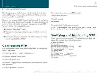 [ 20 ]

   CHAPTER 2                                                                                                                      CCNP BCMSN Quick Reference Sheets

   VL AN IMPLEMENTATION

VLAN originating the traffic. It prunes flooded traffic from all other              To configure the switch to use VTP Version 2:
trunks. VTP pruning increases the available bandwidth by preventing                 (config)#vtp version 2
unnecessary traffic on trunk links.
                                                                                    To enable pruning:
There are two versions of VTP: Version 1 and Version 2. To use Version
2, all switches in the domain must be capable of using it. Configure one            vtp pruning

server for Version 2, and the information is propagated through VTP.
                                                                                    To specify which VLANs are to be pruned:
Version 2 has the following added features:
                                                                                    (config-if)#switchport trunk pruning vlan {add | except | none
  n It supports Token Ring VLANs.                                                   | remove} vlan-list [,vlan[,vlan[,,,]]

  n Transparent switches pass along messages from both versions of
     VTP.
  n Consistency checks are performed only when changes are config-
                                                                                    Verifying and Monitoring VTP
     ured through the CLI or SNMP.                                                  To get basic information about the VTP configuration, use show vtp
                                                                                    status. The example shows the default settings:
                                                                                    # show vtp status
                                                                                    VTP Version     : 1
Configuring VTP                                                                     Configuration Revision      : 0
                                                                                    Maximum VLANs supported locally      : 1005
                                                                                    Number of existing VLANs      : 5
VTP configuration is done at the global config mode. To configure the               VTP Operating Mode      : Server
switch’s VTP mode:                                                                  VTP Domain Name     :
                                                                                    (config)#
(config)#vtp {server | client |transparent}                                         VTP Pruning Mode      : Disabled
                                                                                    VTP V2 Mode     : Disabled
                                                                                    VTP Traps Generation      : Disabled
To configure the VTP domain name:                                                   MD5 digest    :
(config)#vtp domain name


To configure a VTP password (all switches in the domain must use the
same password):
(config)#vtp password password


                                                  © 2007 Cisco Systems Inc. All rights reserved. This publication is protected by copyright. Please see page 67 for more details.
 