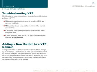 [ 21 ]

   CHAPTER 2                                                                                                                       CCNP BCMSN Quick Reference Sheets

   VL AN IMPLEMENTATION

Troubleshooting VTP
The following are some common things to check when troubleshooting
problems with VTP:

  n Make sure you are trunking between the switches. VTP is sent
    only over trunk links.
  n Make sure the domain name matches on both switches (name is
    case sensitive).
  n If the switch is not updating its database, make sure it is not in
    transparent mode.
  n If using passwords, make sure they all match. To remove a pass-
    word, use no vtp password.



Adding a New Switch to a VTP
Domain
Adding a new switch in client mode does not prevent it from propagat-
ing its incorrect VLAN information. A server synchronizes to a client if
the client has the higher configuration revision number. You must reset
the revision number back to 0 on the new switch. The easiest way to do
this is to change the domain name. Then change it back to the correct
one, and attach the switch to the network.




                                                   © 2007 Cisco Systems Inc. All rights reserved. This publication is protected by copyright. Please see page 67 for more details.
 