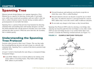 [ 22 ]

CHAPTER 3                                                                                                                              CCNP BCMSN Quick Reference Sheets



Spanning Tree                                                                           n Forward broadcasts and multicasts out all ports except the on
Ethernet network design balances two separate imperatives. First,                           which they came. (This is called flooding.)
Ethernet has no capacity for detecting circular paths. If such paths                    n Forward unknown unicasts out all ports except the one on which
exist, traffic loops around and accumulates until new traffic is shut out                   they came. An unknown unicast is a message bound for a unicast
(this is called a broadcast storm). Second, having secondary paths is                       MAC address that is not in the switch’s table of addresses and ports.
good preparation for inevitable link failure.
                                                                                        n Do not make any changes to the frames as they forward them.
Spanning Tree is a protocol that prevents loop formation by detecting
redundant links and disabling them until needed. Designers can there-                Spanning Tree Protocol (STP) works by selecting a root bridge, then
fore build redundant links and the protocol will allow one to pass traffic           selecting one loop-free path from the root bridge to every other switch.
and keep the other in reserve. When the active link fails, the secondary             (STP uses the term bridge because it was written before there were
link is enabled quickly.                                                             switches.) Consider the following switched network (see Figure 3-1).
                                                                                     FIGURE 3-1            EXAMPLE SWITCHED TOPOLOGY
                                                                                                                                    A
Understanding the Spanning                                                                                                    000c.1111.0011

Tree Protocol
Switches either forward or filter Layer 2 frames. The way they make                                                 100                               10
                                                                                                                    Mbps                             Mbps
the forwarding/filtering decision can lead to loops in a network with                                                                 1000
                                                                                                                                      Mbps
redundant links. Spanning Tree is a protocol that detects potential loops
                                                                                                           B                                                 C
and breaks them.                                                                                     000c.2678.1010                                    000c.321a.bcde
                                                                                                                        10                          100
A Layer 2 switch is functionally the same thing as a transparent bridge.                                               Mbps
                                                                                                                                       D
                                                                                                                                                    Mbps

Transparent bridges:
                                                                                                            000c.8181.1122
  n Learn MAC (Media Access Control) addresses by looking at the                                                                0/1          0/2

     source address of incoming frames. They build a table mapping                                                             100
                                                                                                                              Mbps
                                                                                                                                             100
                                                                                                                                             Mbps
     MAC address to port number.
                                                                                                                                    E
                                                                                                                              000c.2679.2222


                                                   © 2007 Cisco Systems Inc. All rights reserved. This publication is protected by copyright. Please see page 67 for more details.
 