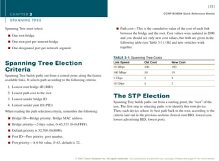 [ 23 ]

   CHAPTER 3                                                                                                                      CCNP BCMSN Quick Reference Sheets

   SPANNING TREE

Spanning Tree must select:                                                             n Path cost—This is the cumulative value of the cost of each link
                                                                                           between the bridge and the root. Cost values were updated in 2000
  n One root bridge
                                                                                           and you should see only new cost values, but both are given in the
  n One root port per nonroot bridge                                                       following table (see Table 3-1). Old and new switches work
  n One designated port per network segment                                                together.


                                                                                    TABLE 3-1: Spanning Tree Costs

Spanning Tree Election                                                              Link Speed                  Old Cost                 New Cost
                                                                                    10 Mbps                     100                      100
Criteria                                                                            100 Mbps                    10                       19
Spanning Tree builds paths out from a central point along the fastest
                                                                                    1 Gbps                      1                        4
available links. It selects path according to the following criteria:
                                                                                    10 Gbps                     1                        2
 1. Lowest root bridge ID (BID)
 2. Lowest path cost to the root
 3. Lowest sender bridge ID
                                                                                    The STP Election
                                                                                    Spanning Tree builds paths out from a starting point, the “root” of the
 4. Lowest sender port ID (PID)                                                     tree. The first step in selecting paths is to identify this root device.
When reading the path selection criteria, remember the following:                   Then, each device selects its best path back to the root, according to the
                                                                                    criteria laid out in the previous sections (lowest root BID, lowest cost,
  n Bridge ID—Bridge priority: Bridge MAC address.                                  lowest advertising BID, lowest port).
  n Bridge priority—2-btye value, 0–65,535 (0–0xFFFF).

  n Default priority is 32,768 (0x8000).

  n Port ID—Port priority: port number.

  n Port priority—A 6-bit value, 0–63, default is 32.




                                                  © 2007 Cisco Systems Inc. All rights reserved. This publication is protected by copyright. Please see page 67 for more details.
 