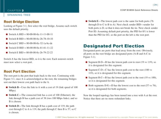 [ 24 ]

   CHAPTER 3                                                                                                                     CCNP BCMSN Quick Reference Sheets

   SPANNING TREE

Root Bridge Election                                                                  n Switch E—The lowest path cost is the same for both ports (76
                                                                                          through D to C to B to A). Next check sender BID—sender for
Looking at Figure 3-1, first select the root bridge. Assume each switch
uses the default priority.                                                                both ports is D, so that it does not break the tie. Next check sender
                                                                                          Port ID. Assuming default port priority, the PID for 0/1 is lower
  n Switch A BID = 80-00-00-0c-11-11-00-11                                                than the PID for 0/2, so the port on the left is the root port.
  n Switch B BID = 80-00-00-0c-26-78-10-10

  n Switch C BID = 80-00-00-0c-32-1a-bc-de

  n Switch D BID = 80-00-00-0c-81-81-11-22
                                                                                   Designated Port Election
                                                                                   Designated ports are ports that lead away from the root. Obviously,
  n Switch E BID = 80-00-00-0c-26-79-22-22
                                                                                   all ports on the root bridge are designated ports (A-B and A-C in
                                                                                   Figure 3-1).
Switch A has the lowest BID, so it is the root. Each nonroot switch
must now select a root port.                                                          n Segment B-D—B has the lowest path cost to root (19 vs 119), so
                                                                                          it is designated for this segment.
                                                                                      n Segment C-D—C has the lowest path cost to the root (100 vs
Root Port Election                                                                        119), so it is designated for this segment.
The root port is the port that leads back to the root. Continuing with
                                                                                      n Segment B-C—B has the lowest path cost to the root (19 vs 100),
Figure 3-1, once A is acknowledged as the root, the remaining bridges
                                                                                          so it is designated for this segment.
sort out their lowest cost path back to the A.
                                                                                      n Both segments D-E—D has the lowest cost to the root (57 vs 76),
  n Switch B—Uses the link to A with a cost of 19 (link speed of 100
                                                                                          so it is designated for both segments.
    Mbps).
  n Switch C—The connected link has a cost of 100 (Ethernet), the                  Now the looped topology has been turned into a tree with A at the root.
    link through B has a path cost of 38 (two 100 Mbps links), and so              Notice that there are no more redundant links.
    B is chosen.
  n Switch D—The link through B has a path cost of 119, the path
    cost through C to A is 119, the path through C then B is 57, so C
    is chosen.
                                                 © 2007 Cisco Systems Inc. All rights reserved. This publication is protected by copyright. Please see page 67 for more details.
 