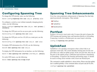 [ 27 ]

   CHAPTER 3                                                                                                                     CCNP BCMSN Quick Reference Sheets

   SPANNING TREE

Configuring Spanning Tree                                                          Spanning Tree Enhancements
To change the STP priority value, use the following:                               Cisco has some proprietary enhancements to Spanning Tree that help
Switch (config)#spanning-tree vlan vlan_no. priority value                         speed up network convergence. They include:

                                                                                      n PortFast
To configure a switch as root without manually changing priority
values, use the following:                                                            n UplinkFast

Switch (config)# spanning-tree vlan vlan_no. root {primary |                          n BackboneFast
secondary}


To change the STP port cost for an access port, use the following:
                                                                                   Portfast
Switch(config-if)# spanning-tree cost value                                        Portfast is for access (user) ports only. It causes the port to bypass the
                                                                                   STP listening and learning states and transition directly to forwarding.
To change the STP port cost for a VLAN on a trunk port, use the
                                                                                   Connecting a switch to a Portfast port can cause loops to develop.
following:
                                                                                   (config-if)#spanning-tree portfast
Switch(config-if)# spanning-tree vlan vlan_no. cost value


To display STP information for a VLAN, use the following:
                                                                                   UplinkFast
Switch# show spanning-tree vlan vlan_no.
                                                                                   UplinkFast is for speeding convergence when a direct link to an
To display the STP information for an interface, use the following:                upstream switch fails. The switch identifies backup ports for the root
                                                                                   port (these are called an uplink group). If the root port fails, then one of
Switch # show spanning-tree interface interface_no. [detail]
                                                                                   the ports in the uplink group is unblocked and transitions immediately
To verify STP timers, use the following:                                           to forwarding—it bypasses the listening and learning stages. It should
                                                                                   be used in wiring closet switches with at least one blocked port.
Switch #show spanning-tree bridge brief
                                                                                   The command to enable uplinkfast is shown below. Please note that uplink-
                                                                                   fast is enabled globally, so the command affects all ports and all VLANs.
                                                                                   (config)# spanning-tree uplinkfast



                                                 © 2007 Cisco Systems Inc. All rights reserved. This publication is protected by copyright. Please see page 67 for more details.
 