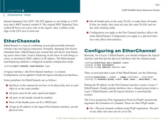 [ 30 ]

   CHAPTER 3                                                                                                                      CCNP BCMSN Quick Reference Sheets

   SPANNING TREE

Internal Spanning Tree (IST). The IST appears as one bridge to a CST                   n Put all bundle ports in the same VLAN, or make them all trunks.
area and is MST instance number 0. The original MST Spanning Trees                         If they are trunks, they must all carry the same VLANs and use
(called M-Trees) are active only in the region—they combine at the                         the same trunking mode.
edge of the CST area to form one.
                                                                                       n Configuration you apply to the Port Channel interface affects the
                                                                                           entire EtherChannel. Configuration you apply to a physical inter-
                                                                                           face only affects that interface.
EtherChannels
EtherChannel is a way of combining several physical links between
switches into one logical connection. Normally, Spanning Tree blocks
redundant links; EtherChannel gets around that and allows load balanc-              Configuring an EtherChannel
ing across those links. Load is balancing on the basis of such things as            Basically, for a Layer 3 EtherChannel, you should configure the logical
source or destination MAC address or IP address. The Etherchannel                   interface and then put the physical interfaces into the channel group:
load-balancing method is configured at global configuration mode.                   (config)#interface port-channel number
                                                                                    (config-if)#no switchport
(config)#port-channel load-balance type
                                                                                    (config-if)#ip address address mask

A logical interface—the Port Channel interface—is created.                          Then, at each port that is part of the EtherChannel, use the following:
Configuration can be applied to both the logical and physical interfaces.
                                                                                    (config)#interface { number | range interface – interface}
                                                                                    (config-if)#channel-group number mode {auto | desirable | on}
Some guidelines for EtherChannels are as follows:

  n Interfaces in the channel do not have to be physically next to each             Putting the IP address on the Port Channel interface creates a Layer 3
     other or on the same module.                                                   EtherChannel. Simply putting interfaces into a channel group creates a
                                                                                    Layer 2 EtherChannel, and the logical interface is automatically
  n All ports must be the same speed and duplex.
                                                                                    created.
  n All ports in the bundle should be enabled.
                                                                                    The Cisco proprietary Port Aggregation Protocol (PAgP) dynamically
  n None of the bundle ports can be a SPAN port.                                    negotiates the formation of a channel. There are three PAgP modes:
  n Assign an IP address to the logical Port Channel interface, not the
                                                                                       n On—The port channels without using PAgP negotiation. The port
     physical ones.
                                                                                           on the other side must also be set to On.

                                                  © 2007 Cisco Systems Inc. All rights reserved. This publication is protected by copyright. Please see page 67 for more details.
 
