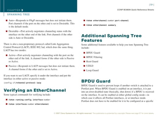 [ 31 ]

   CHAPTER 3                                                                                                                      CCNP BCMSN Quick Reference Sheets

   SPANNING TREE

  n Auto—Responds to PAgP messages but does not initiate them.                         n #show etherchannel number port-channel
    Port channels if the port on the other end is set to Desirable. This
                                                                                       n #show etherchannel summary
    is the default mode.
  n Desirable—Port actively negotiates channeling status with the
    interface on the other end of the link. Port channels if the other
    side is Auto or Desirable.
                                                                                    Additional Spanning Tree
                                                                                    Features
There is also a non-proprietary protocol called Link Aggregation                    Some additional features available to help you tune Spanning Tree
Control Protocol (LACP), IEEE 802.3ad, which does the same thing.                   include:
LACP has two modes:
                                                                                       n BPDU Guard
  n Active—Port actively negotiates channeling with the port on the
                                                                                       n BPDU Filtering
    other end of the link. A channel forms if the other side is Passive
    or Active.                                                                         n Root Guard

  n Passive—Responds to LACP messages but does not initiate them.                      n UDLD
    A channel forms if the other end is set to Active.                                 n Loop Guard

If you want to use LACP, specify it under the interface and put the
interface in either active or passive mode:
(config-if)#channel-protocol lacp                                                   BPDU Guard
                                                                                    BPDU Guard is used to prevent loops if another switch is attached to a
                                                                                    Portfast port. When BPDU Guard is enabled on an interface, it is put
Verifying an EtherChannel                                                           into an error-disabled state (basically, shut down) if a BPDU is received
Some typical commands for verifying include:                                        on the interface. It can be enabled at either global config mode—in
                                                                                    which case it affects all Portfast interfaces, or at interface mode.
  n #show running-config interface number
                                                                                    Portfast does not have to be enabled for it to be configured at a specific
  n #show interfaces number etherchannel



                                                  © 2007 Cisco Systems Inc. All rights reserved. This publication is protected by copyright. Please see page 67 for more details.
 