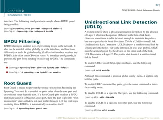 [ 32 ]

   CHAPTER 3                                                                                                                        CCNP BCMSN Quick Reference Sheets

   SPANNING TREE

interface. The following configuration example shows BPDU guard
being enabled.
                                                                                      Unidirectional Link Detection
(config)#spanning-tree portfast bpduguard default                                     (UDLD)
(config-if)#spanning-tree bpduguard enable                                            A switch notices when a physical connection is broken by the absence
                                                                                      of Layer 1 electrical keepalives (Ethernet calls this a link beat).
                                                                                      However, sometimes a cable is intact enough to maintain keepalives,
BPDU Filtering                                                                        but not to pass data in both directions. This is a Unidirectional Link.
                                                                                      Unidirectional Link Detection (UDLD) detects a unidirectional link by
BPDU filtering is another way of preventing loops in the network. It
                                                                                      sending periodic hellos out to the interface. It also uses probes, which
also can be enabled either globally or at the interface, and functions
                                                                                      must be acknowledged by the device on the other end of the link.
differently at each. In global config, if a Portfast interface receives any
                                                                                      UDLD operates at Layer 2. The port is shut down if a unidirectional
BPDUs, it is taken out of Portfast status. At interface config mode, it
                                                                                      link is found.
prevents the port from sending or receiving BPDUs. The commands
are:                                                                                  To enable UDLD on all fiber-optic interfaces, use the following
                                                                                      command:
  n (config)# spanning-tree portfast bpdufilter default
                                                                                      (config)# udld enable
  n (config-if)# spanning-tree bpdufilter enable
                                                                                      Although this command is given at global config mode, it applies only
                                                                                      to fiber ports.
Root Guard                                                                            To enable UDLD on non-fiber ports, give the same command at inter-
Root Guard is meant to prevent the wrong switch from becoming the                     face config mode.
Spanning Tree root. It is enabled on ports other than the root port and
                                                                                      To disable UDLD on a specific fiber port, use the following command:
on switches other than the root. If a Root Guard port receives a BPDU
that might cause it to become a root port, then the port is put into “root-           (config-if)# udld disable

inconsistent” state and does not pass traffic through it. If the port stops
                                                                                      To disable UDLD on a specific non-fiber port, use the following
receiving these BPDUs, it automatically re-enables itself.
                                                                                      command:
(config-if)# spanning-tree guard root
                                                                                      (config-if)#no udld enable



                                                    © 2007 Cisco Systems Inc. All rights reserved. This publication is protected by copyright. Please see page 67 for more details.
 