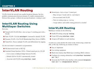 [ 35 ]

CHAPTER 4                                                                                                                       CCNP BCMSN Quick Reference Sheets



InterVLAN Routing                                                                    n Routed port—Acts as layer 3 routed port
VLANs divide the network into smaller broadcast domains, but also                        — Place in layer 3 mode with no switchport
prohibit communication between domains To enable communication
between those groups—without also passing broadcasts—routing is used.                    — Not associated with VLAN

                                                                                         — Turn on routing using ip routing

                                                                                         — Assign address and enable routing protocols as needed
InterVLAN Routing Using
Multilayer Switches
Port roles                                                                        InterVLAN Routing
                                                                                  Multilayer switches do the following:
  n Virtual LAN (VLAN) Port—Acts as layer 2 switching port with a
     VLAN.                                                                           n Enable IP routing using ip routing

  n Static VLAN—Use the switchport command to identify VLAN.                         n Create SVI using interface vlan#

  n Dynamic VLAN—Use VLAN Membership Policy Server (VMPS).                           n Assign an IP address to each interface

  n Trunk Port—Passes multiple VLANs and differentiates by tagging.
                                                                                  A router on a stick attaches the router to the switch using a trunk line
                                                                                  (ISL or 802.1Q). Following are features of these:
Use the switchport command to set parameters:
                                                                                     n Easy to implement
  n ISL(Interswitch Link) or 802.1Q
                                                                                     n Use existing equipment
  n Switched Virtual Interface (SVI)—Virtual routed port in a VLAN
                                                                                     n Much more latency than Multi-layer switching (MLS) solution
     — Use to route or fallback bridge between VLANs
                                                                                     n Configure by creating subinterface with interface fastether-
     — Default SVI for VLAN 1 automatically created
                                                                                       net 1/0.7
     — Associate with VLAN using interface vlan#
                                                                                     n Associate the VLAN to the interface with command encapsula-
                                                                                       tion isl 7 or encapsulation dot1q 7



                                                © 2007 Cisco Systems Inc. All rights reserved. This publication is protected by copyright. Please see page 67 for more details.
 