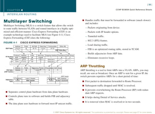 [ 38 ]

   CHAPTER 4                                                                                                                                              CCNP BCMSN Quick Reference Sheets

   INTER VL AN ROUTING

                                                                                                               n Handles traffic that must be forwarded in software (much slower)
Multilayer Switching                                                                                               and includes:
Multilayer Switching (MLS) is a switch feature that allows the switch
to route traffic between VLANs and routed interfaces in a highly opti-                                             — Packets originating from device.
mized and efficient manner. Cisco Express Forwarding (CEF) is an                                                   — Packets with IP header options.
example technology used to facilitate MLS (see Figure 4-1). Cisco
                                                                                                                   — Tunneled traffic.
Express Forwarding (CEF) does the following:
                                                                                                                   — 802.3 (IPX) frames.
FIGURE 4-1                CISCO EXPRESS FORWARDING
                                                                                                                   — Load sharing traffic.
                Address        Prefix     AS-Path      Next-Hop    Communities    Other Attr.
  BGP Table     10.0.0.0         /8        42 13        1.2.3.4      37:12
                                                                             BGP Table...
                                                                                       Map                         — FIB is an optimized routing table, stored in TCAM.
                   ...           ...        ...           ...         ...

                                                                                                                   — Builds adjacencies from ARP data.
               Protocol    Address      Prefix      Next-Hop   Outgoing Interface Precedence QoS Group
  IP Routing
       Table
                BGP        10.0.0.0       /8         1.2.3.4          —                3        7                  — Eliminates recursive loops.
                OSPF       1.2.3.0       /24         1.5.4.1      Ethernet 0          —         —
                Conn.       1.5.4.0      /24           —          Ethernet 0          —         —



                Address        Prefix     Adjacency Pointer    Precedence QoS Group
                                                                                                            ARP Throttling
   FIB Table    10.0.0.0         /8            1.5.4.1              3        7                              ARP throttling is a tool to limit ARPs into a VLAN. ARPs, you may
(CEF Cache)        ...           ...             ...               ...       ...
                                                                                                            recall, are sent as broadcast. Once an ARP is sent for a given IP, the
                                                                                    ARP Cache               switch prevents repetitive ARPs for a short period of time:
               IP Address        Layer 2 Header                   IP Address   MAC Address
  Adjacency
                 1.5.4.1          MAC Header                        1.5.4.1  0c.00.11.22.33.44
       Table                                                                                                   n First packet to destination forwarded to Route Processor.
                    ...                ...                            ...           ...

                                                                                                               n Subsequent traffic dropped until MAC is resolved.

                                                                                                               n It prevents overwhelming the Route Processor (RP) with redun-
  n Separates control plane hardware from data plane hardware.
                                                                                                                   dant ARP requests.
  n Controls plane runs in software and builds FIB and adjacency
                                                                                                               n It helps during Denial of Service attacks.
      table.
                                                                                                               n It is removed when MAC is resolved or in two seconds.
  n The data plane uses hardware to forward most IP unicast traffic.



                                                                          © 2007 Cisco Systems Inc. All rights reserved. This publication is protected by copyright. Please see page 67 for more details.
 