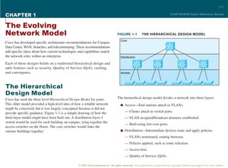 [4]

CHAPTER 1                                                                                                                        CCNP BCMSN Quick Reference Sheets



The Evolving
Network Model                                                                      FIGURE 1-1             THE HIERARCHICAL DESIGN MODEL
                                                                                      Core
Cisco has developed specific architecture recommendations for Campus,
Data Center, WAN, branches, and telecommuting. These recommendations                                                            Si

add specific ideas about how current technologies and capabilities match
the network roles within an enterprise.                                               Distribution

Each of these designs builds on a traditional hierarchical design and                                Si              Si                   Si                 Si

adds features such as security, Quality of Service (QoS), caching,
and convergence.                                                                      Access




The Hierarchical
Design Model
Cisco has used the three level Hierarchical Design Model for years.                The hierarchical design model divides a network into three layers:
This older model provided a high-level idea of how a reliable network                 n Access—End stations attach to VLANs.
might be conceived, but it was largely conceptual because it did not
provide specific guidance. Figure 1-1 is a simple drawing of how the                     — Clients attach to switch ports.
three-layer model might have been built out. A distribution layer-3                      — VLAN assigned/broadcast domains established.
switch would be used for each building on campus, tying together the
                                                                                         — Built using low-cost ports.
access-switches on the floors. The core switches would links the
various buildings together.                                                           n Distribution—Intermediate devices route and apply policies.

                                                                                         — VLANs terminated, routing between.
                                                                                         — Policies applied, such as route selection.
                                                                                         — Access-lists.
                                                                                         — Quality of Service (QoS).

                                                 © 2007 Cisco Systems Inc. All rights reserved. This publication is protected by copyright. Please see page 67 for more details.
 
