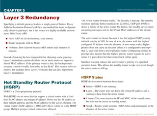[ 40 ]

CHAPTER 5                                                                                                                          CCNP BCMSN Quick Reference Sheets



Layer 3 Redundancy                                                                   The Active router forwards traffic. The Standby is backup. The standby
Specifying a default gateway leads to a single point of failure. Proxy               monitors periodic hellos (multicast to 224.0.0.2, UDP port 1985) to
Address Resolution Protocol (ARP) is one method for hosts to dynami-                 detect a failure of the active router. On failure, the standby device starts
cally discover gateways, but it has issues in a highly-available environ-            answering messages sent to the IP and MAC addresses of the virtual
ment. With Proxy ARP:                                                                router.

  n Hosts ARP for all destinations, even remote.                                     The active router is chosen because it has the highest HSRP priority
                                                                                     (default priority is 100). In case of a tie, the router with the highest
  n Router responds with its MAC.
                                                                                     configured IP address wins the election. A new router with a higher
  n Problem: Slow failover because ARP entries take minutes to                       priority does not cause an election unless it is configured to preempt—
     timeout.                                                                        that is, take over from a lower priority router. Configuring a router to
                                                                                     preempt also insures that the highest priority router regains its active
Instead of making the host responsible for choosing a new gateway,                   status if it goes down but then comes back online again.
Layer 3 redundancy protocols allow two or more routers to support a
                                                                                     Interface tracking reduces the active router’s priority if a specified
shared MAC address. If the primary router is lost, the backup router
                                                                                     circuit is down. This allows the standby router to take over even though
assumes control of traffic forwarded to that MAC. This section refers to
                                                                                     the active router is still up.
routers, but includes those Layer 3 switches that can also implement
Layer 3 redundancy.
                                                                                     HSRP States
                                                                                     HSRP devices move between these states:
Hot Standby Router Protocol
                                                                                        n Initial—HSRP is not running.
(HSRP)
HSRP is a Cisco proprietary protocol.                                                   n Learn—The router does not know the virtual IP address and is
                                                                                            waiting to hear from the active router.
With HSRP, two or more devices support a virtual router with a ficti-
                                                                                        n Listen—The router knows the IP and MAC of the virtual router,
tious MAC address and unique IP address. Hosts use this IP address as
their default gateway, and the MAC address for the Layer 2 header. The                      but it is not the active or standby router.
virtual router’s MAC address is 0000.0c07.ACxx, where xx is the HSRP                    n Speak—Router sends periodic HSRP hellos and participates in the
group. Multiple groups (virtual routers) are allowed.                                       election of the active router.
                                                   © 2007 Cisco Systems Inc. All rights reserved. This publication is protected by copyright. Please see page 67 for more details.
 