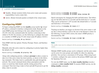 [ 41 ]

   CHAPTER 5                                                                                                                       CCNP BCMSN Quick Reference Sheets

   L AYER 3 REDUNDANCY

  n Standby—Router monitors hellos from active router and assumes                    Router(config-if)#standby 39 preempt
                                                                                     Router(config-if)#standby 39 preempt delay minimum 90
     responsibility if active router fails.
  n Active—Router forwards packets on behalf of the virtual router.                  Speed convergence by changing the hello and hold timers. The follow-
                                                                                     ing sets the hello interval to 2 seconds and the hold time to 7 seconds.
                                                                                     They can be set between 1–255 seconds (the default hello is 3 seconds
                                                                                     and hold time is 10 seconds):
Configuring HSRP
                                                                                     Router(config-if)#standby 39 timers 2 7
To begin configuring HSRP, use the standby group-number ip virtual-
IP-address command in interface configuration mode. Routers in the                   Tracking an interface can trigger an election if the active router is still
same HSRP group must belong to the same subnet/virtual LAN                           up, but a critical interface (such as the one to the Internet) is down. In
(VLAN.) Give this command under the interface connecting to that                     the following, if serial 1/0/0 is down, the router’s HSRP priority is
subnet or VLAN. For instance, use the following to configure the router              decremented by 100:
as a member of HSRP group 39 with virtual router IP address 10.0.0.1:
                                                                                     Router(config-if)#standby 39 track s1/0/00 100
Router(config-if)#standby 39 ip 10.0.0.1


Tune HSRP with four options: Priority, Preempt, Timers, and Interface                Note
Tracking.                                                                            The standby router must be configured with the preempt command for it to take
                                                                                     control.
Manually select the active router by configuring its priority higher than
the default of 100:
                                                                                     Multiple HSRP standby groups can be configured, and the same router
Router(config-if)#standby 39 priority 150                                            can be active for some groups and standby for others by adjusting
                                                                                     priorities. You can have a maximum of 255 groups. When using Layer
Along with configuring priority, configure preempt to allow a router to
                                                                                     3 switches, configure the same switch as the primary HSRP router and
take over if the active router has lower priority, as shown in the follow-
                                                                                     the Spanning Tree root.
ing commands. This helps lead to a predictable data path through the
network. The second command shown delays preemption until the                        To view the HSRP status, use the show standby interface interface
router or switch has fully booted, and the routing protocol has                      command, or show standby brief. To monitor HSRP activity, use the
converged. Time how long it takes to boot and add 50 percent to get the              debug standby command.
delay value in seconds:

                                                   © 2007 Cisco Systems Inc. All rights reserved. This publication is protected by copyright. Please see page 67 for more details.
 
