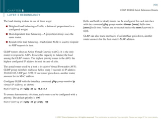 [ 43 ]

   CHAPTER 5                                                                                                                      CCNP BCMSN Quick Reference Sheets

   L AYER 3 REDUNDANCY

The load sharing is done in one of three ways:                                      Hello and hold (or dead) timers can be configured for each interface
                                                                                    with the command glbp group-number timers [msec] hello-time
  n Weighted load balancing—Traffic is balanced proportional to a
                                                                                    [msec] hold-time. Values are in seconds unless the msec keyword is
    configured weight.                                                              used.
  n Host-dependent load balancing—A given host always uses the
                                                                                    GLBP can also track interfaces; if an interface goes down, another
    same router.
                                                                                    router answers for the first router’s MAC address.
  n Round-robin load balancing—Each router MAC is used to respond
    to ARP requests in turn.

GLBP routers elect an Active Virtual Gateway (AVG). It is the only
router to respond to ARPs. It uses this capacity to balance the load
among the GLBP routers. The highest priority router is the AVG; the
highest configured IP address is used in case of a tie.

The actual router used by a host is its Active Virtual Forwarder (AVF).
GLBP group members multicast hellos every 3 seconds to IP address
224.0.0.102, UDP port 3222. If one router goes down, another router
answers for its MAC address.

Configure GLBP with the interface command glbp group-number ip
virtual-IP-address, as shown:
Router(config-if)#glbp 39 ip 10.0.0.1


To ensure deterministic elections, each router can be configured with a
priority. The default priority is 100:
Router(config-if)#glbp 39 priority 150




                                                  © 2007 Cisco Systems Inc. All rights reserved. This publication is protected by copyright. Please see page 67 for more details.
 