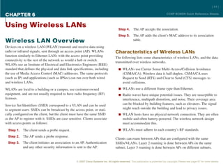 [ 44 ]

CHAPTER 6                                                                                                                          CCNP BCMSN Quick Reference Sheets



Using Wireless LANs                                                                     Step 4.      The AP accepts the association.
                                                                                        Step 5.      The AP adds the client’s MAC address to its association
Wireless LAN Overview                                                                                table.
Devices on a wireless LAN (WLAN) transmit and receive data using
radio or infrared signals, sent through an access point (AP). WLANs                  Characteristics of Wireless LANs
function similarly to Ethernet LANs with the access point providing
                                                                                     The following lists some characteristics of wireless LANs, and the data
connectivity to the rest of the network as would a hub or switch.
                                                                                     transmitted over wireless networks.
WLANs use an Institute of Electrical and Electronics Engineers (IEEE)
standard that defines the physical and data link specifications, including              n WLANs use Carrier Sense Multi-Access/Collision Avoidance
the use of Media Access Control (MAC) addresses. The same protocols                         (CSMA/CA). Wireless data is half-duplex. CSMA/CA uses
(such as IP) and applications (such as IPSec) can run over both wired                       Request to Send (RTS) and Clear to Send (CTS) messages to
and wireless LANs.                                                                          avoid collisions.
WLANs are local to a building or a campus, use customer-owned                           n WLANs use a different frame type than Ethernet.
equipment, and are not usually required to have radio frequency (RF)                    n Radio waves have unique potential issues. They are susceptible to
licenses.                                                                                   interference, multipath distortion, and noise. Their coverage area
Service Set Identifiers (SSID) correspond to a VLAN and can be used                         can be blocked by building features, such as elevators. The signal
to segment users. SSIDs can be broadcast by the access point, or stati-                     might reach outside the building and lead to privacy issues.
cally configured on the client, but the client must have the same SSID                  n WLAN hosts have no physical network connection. They are often
as the AP to register with it. SSIDs are case sensitive. Clients associate                  mobile and often battery-powered. The wireless network design
with access points as follows:                                                              must accommodate this.
  Step 1.   The client sends a probe request.                                           n WLANs must adhere to each country’s RF standards.

  Step 2.   The AP sends a probe response.
                                                                                     Clients can roam between APs that are configured with the same
  Step 3.   The client initiates an association to an AP. Authentication             SSIDs/VLANs. Layer 2 roaming is done between APs on the same
            and any other security information is sent to the AP.                    subnet; Layer 3 roaming is done between APs on different subnets.


                                                   © 2007 Cisco Systems Inc. All rights reserved. This publication is protected by copyright. Please see page 67 for more details.
 