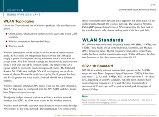 [ 45 ]

   CHAPTER 6                                                                                                                       CCNP BCMSN Quick Reference Sheets

   USING WIRELESS L ANS

WLAN Topologies                                                                      lessly to multiple other APs and act as repeaters for them. Each AP has
                                                                                     multiple paths through the wireless network. The Adaptive Wireless
Use of the Cisco Aironet line of wireless products falls into three cate-
                                                                                     Path (AWP) protocol runs between APs to determine the best path to
gories:
                                                                                     the wired network. APs choose backup paths if the best path fails.
  n Client access, which allows mobile users to access the wired LAN
     resources
  n Wireless connections between buildings                                           WLAN Standards
                                                                                     WLANs use three unlicensed frequency bands: 900 MHz, 2.4 GHz, and
  n Wireless mesh
                                                                                     5 GHz. These bands are all in the Industrial, Scientific, and Medical
                                                                                     (ISM) frequency range. Higher frequency bands allow greater band-
Wireless connections can be made in ad-hoc mode or infrastructure
                                                                                     width, but have smaller transmission ranges. Within all bands, the data
mode. Ad-hoc mode (or Independent Basic Service Set [IBSS]) is
                                                                                     rate decreases as the client moves away from the AP.
simply a group of computers talking wirelessly to each other with no
access point (AP). It is limited in range and functionality. Infrastructure
mode’s BSS uses one AP to connect clients. The range of the AP’s
signal, called its microcell, must encompass all clients. The Extended
                                                                                     802.11b Standard
Service Set (ESS) uses multiple APs with overlapping microcells to                   802.11b is a widely adopted standard that operates in the 2.4 GHz
cover all clients. Microcells should overlap by 10–15 percent for data,              range and uses Direct Sequence Spread Spectrum (DSSS). It has four
and 15–20 percent for voice traffic. Each AP should use a different                  data rates: 1, 2, 5.5, and 11 Mbps. 802.11b provides from 11–14 chan-
channel.                                                                             nels, depending on country standards, but only three channels have
                                                                                     nonoverlapping frequencies: 1, 6, and 11. Cisco recommends a
Wireless repeaters extend an AP’s range. They use the same channel as                maximum of 25 users per cell; expect an actual peak throughput of
their AP, they must be configured with the AP’s SSID, and they should                about 6.8 Mbps.
have 50 percent signal overlap.

Workgroup bridges connect to devices without a wireless network                      Note
interface card (NIC) to allow them access to the wireless network.                   Japan provides a 14 channel, which does not overlap with channel 11 and gives a
                                                                                     fourth available nonoverlapping channel.
Wireless mesh networks can span large distances because only the edge
APs connect to the wired network. The intermediate APs connect wire-

                                                   © 2007 Cisco Systems Inc. All rights reserved. This publication is protected by copyright. Please see page 67 for more details.
 