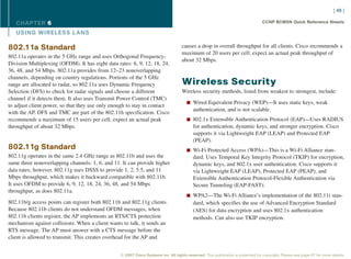 [ 46 ]

   CHAPTER 6                                                                                                                      CCNP BCMSN Quick Reference Sheets

   USING WIRELESS L ANS

802.11a Standard                                                                    causes a drop in overall throughput for all clients. Cisco recommends a
                                                                                    maximum of 20 users per cell; expect an actual peak throughput of
802.11a operates in the 5 GHz range and uses Orthogonal Frequency-
                                                                                    about 32 Mbps.
Division Multiplexing (OFDM). It has eight data rates: 6, 9, 12, 18, 24,
36, 48, and 54 Mbps. 802.11a provides from 12–23 nonoverlapping
channels, depending on country regulations. Portions of the 5 GHz
range are allocated to radar, so 802.11a uses Dynamic Frequency                     Wireless Security
Selection (DFS) to check for radar signals and choose a different                   Wireless security methods, listed from weakest to strongest, include:
channel if it detects them. It also uses Transmit Power Control (TMC)
                                                                                       n Wired Equivalent Privacy (WEP)—It uses static keys, weak
to adjust client power, so that they use only enough to stay in contact
                                                                                           authentication, and is not scalable.
with the AP. DFS and TMC are part of the 802.11h specification. Cisco
recommends a maximum of 15 users per cell; expect an actual peak                       n 802.1x Extensible Authentication Protocol (EAP)—Uses RADIUS
throughput of about 32 Mbps.                                                               for authentication, dynamic keys, and stronger encryption. Cisco
                                                                                           supports it via Lightweight EAP (LEAP) and Protected EAP
                                                                                           (PEAP).
802.11g Standard                                                                       n Wi-Fi Protected Access (WPA)—This is a Wi-Fi Alliance stan-
802.11g operates in the same 2.4 GHz range as 802.11b and uses the                         dard. Uses Temporal Key Integrity Protocol (TKIP) for encryption,
same three nonoverlapping channels: 1, 6, and 11. It can provide higher                    dynamic keys, and 802.1x user authentication. Cisco supports it
data rates; however. 802.11g uses DSSS to provide 1, 2, 5.5, and 11                        via Lightweight EAP (LEAP), Protected EAP (PEAP), and
Mbps throughput, which makes it backward compatible with 802.11b.                          Extensible Authentication Protocol-Flexible Authentication via
It uses OFDM to provide 6, 9, 12, 18, 24, 36, 48, and 54 Mbps                              Secure Tunneling (EAP-FAST).
throughput, as does 802.11a.
                                                                                       n WPA2—The Wi-Fi Alliance’s implementation of the 802.11i stan-
802.11b/g access points can register both 802.11b and 802.11g clients.                     dard, which specifies the use of Advanced Encryption Standard
Because 802.11b clients do not understand OFDM messages, when                              (AES) for data encryption and uses 802.1x authentication
802.11b clients register, the AP implements an RTS/CTS protection                          methods. Can also use TKIP encryption.
mechanism against collisions. When a client wants to talk, it sends an
RTS message. The AP must answer with a CTS message before the
client is allowed to transmit. This creates overhead for the AP and


                                                  © 2007 Cisco Systems Inc. All rights reserved. This publication is protected by copyright. Please see page 67 for more details.
 