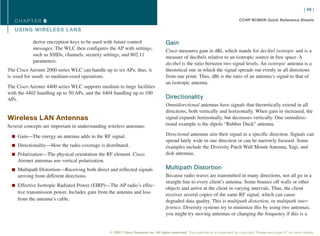[ 49 ]

   CHAPTER 6                                                                                                                      CCNP BCMSN Quick Reference Sheets

   USING WIRELESS L ANS

            derive encryption keys to be used with future control                   Gain
            messages. The WLC then configures the AP with settings,                 Cisco measures gain in dBi, which stands for decibel isotropic and is a
            such as SSIDs, channels, security settings, and 802.11                  measure of decibels relative to an isotropic source in free space. A
            parameters.                                                             decibel is the ratio between two signal levels. An isotropic antenna is a
The Cisco Aironet 2000 series WLC can handle up to six APs; thus, it                theoretical one in which the signal spreads out evenly in all directions
is sized for small- to medium-sized operations.                                     from one point. Thus, dBi is the ratio of an antenna’s signal to that of
                                                                                    an isotropic antenna.
The Cisco Aironet 4400 series WLC supports medium to large facilities
with the 4402 handling up to 50 APs, and the 4404 handling up to 100
APs.                                                                                Directionality
                                                                                    Omnidirectional antennas have signals that theoretically extend in all
                                                                                    directions, both vertically and horizontally. When gain in increased, the
Wireless LAN Antennas                                                               signal expands horizontally, but decreases vertically. One omnidirec-
Several concepts are important in understanding wireless antennas:                  tional example is the dipole “Rubber Duck” antenna.

  n Gain—The energy an antenna adds to the RF signal.
                                                                                    Directional antennas aim their signal in a specific direction. Signals can
                                                                                    spread fairly wide in one direction or can be narrowly focused. Some
  n Directionality—How the radio coverage is distributed.                           examples include the Diversity Patch Wall Mount Antenna, Yagi, and
  n Polarization—The physical orientation the RF element. Cisco                     dish antennas.
    Aironet antennas use vertical polarization.
  n Multipath Distortion—Receiving both direct and reflected signals                Multipath Distortion
    arriving from different directions.                                             Because radio waves are transmitted in many directions, not all go in a
                                                                                    straight line to every client’s antenna. Some bounce off walls or other
  n Effective Isotropic Radiated Power (EIRP)—The AP radio’s effec-
                                                                                    objects and arrive at the client in varying intervals. Thus, the client
    tive transmission power. Includes gain from the antenna and loss                receives several copies of the same RF signal, which can cause
    from the antenna’s cable.                                                       degraded data quality. This is multipath distortion, or multipath inter-
                                                                                    ference. Diversity systems try to minimize this by using two antennas;
                                                                                    you might try moving antennas or changing the frequency if this is a


                                                  © 2007 Cisco Systems Inc. All rights reserved. This publication is protected by copyright. Please see page 67 for more details.
 