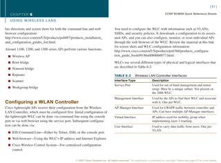 [ 51 ]

   CHAPTER 6                                                                                                                     CCNP BCMSN Quick Reference Sheets

   USING WIRELESS L ANS

has directions and screen shots for both the command line and web                  You need to configure the WLC with information such as VLANs,
browser configuration:                                                             SSIDs, and security policies. It downloads a configuration to its associ-
http://www.cisco.com/en/US/products/ps6087/products_installation_                  ated APs, and you can also configure, monitor, or reset individual APs
and_configuration_guides_list.html.                                                through the web browser of the WLC. Review the material at this link
                                                                                   for screen shots and WLC configuration information:
Aironet 1100, 1200, and 1300 series APs perform various functions:                 http://www.cisco.com/en/US/products/ps6366/products_configura-
  n Wireless AP                                                                    tion_guide_book09186a00806b0077.html.

  n Root bridge                                                                    WLCs use several different types of physical and logical interfaces that
                                                                                   are described in Table 6-2.
  n Nonroot bridge

  n Repeater                                                                       TABLE 6-2          Wireless LAN Controller Interfaces
  n Scanner                                                                        Interface Type                    Description
                                                                                   Service Port                      Used for out of band management and initial
  n Workgroup bridge                                                                                                 setup. Must be a unique subnet. Not present on
                                                                                                                     the 2006 WLC.
                                                                                   Management Interface              Used by the APs to find their WLC and associate
Configuring a WLAN Controller                                                                                        with it. One per WLC.
Cisco lightweight APs receive their configuration from the Wireless                AP-Manager Interface              Used for LWAPP traffic between controller and
LAN Controller, which must be configured first. Initial configuration of                                             APs. Can have multiple AP-Manager interfaces.
the lightweight WLC can be done via command line using the console                 Virtual Interface                 IP address used for mobility group when
port or via web browser using the service port. Subsequent configura-                                                implementing layer 3 roaming.
tion can be done via:                                                              User Interface                    Used to carry data traffic from users. One per
                                                                                                                     VLAN.
  n IOS Command Line—Either by Telnet, SSH, or the console port.

  n Web browser—Using the WLC’s IP address and Internet Explorer.

  n Cisco Wireless Control System—For centralized configuration
    control.

                                                 © 2007 Cisco Systems Inc. All rights reserved. This publication is protected by copyright. Please see page 67 for more details.
 