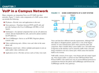 [ 52 ]

CHAPTER 7                                                                                                                                CCNP BCMSN Quick Reference Sheets



VoIP in a Campus Network                                                          FIGURE 7-1               SOME COMPONENTS OF A VOIP SYSTEM
Many companies are integrating Voice over IP (VoIP) into their                                          Unity Server
                                                                                                                               CallManager
                                                                                                                                 Server
networks. Figure 7-1 shows some components of a VoIP system, which
can include the following:
                                                                                   Video Conferencing
                                                                                        Camera
 n IP phones—Provide voice and applications to the user.
                                                                                                                                                                WAN
 n Voice gateways—Translates between PSTN and IP calls and
    provides backup to the Cisco CallManager (IP PBX, or Call
    Agent).
 n Gatekeepers—An optional component that can do call admission                         User PC         IP Phone         Power over
                                                                                                                       Ethernet Switch
                                                                                                                                             Voice and WAN
                                                                                                                                                Gateway
    control, allocate bandwidth for calls, and resolve phone numbers                                                                                            PSTN
    into IP addresses.
 n Cisco CallManager—Serves as an IP PBX. Registers phones,
    controls calls.                                                               Voice and data have different network requirements. Although TCP
 n Video conferencing unit—Allows voice and video in the same                     data adjusts to dropped packets, packet loss is one of the biggest
    phone call.                                                                   enemies of voice transmissions and is often caused by jitter and
                                                                                  congestion. Jitter (variable delay) causes buffer over- and under-runs.
 n Multipoint control unit—Allows multiple participants to join an                Congestion at the interface can be caused by traffic from a fast port
    audio and/or video conference call.                                           being switched to exit out a slower port, which causes the transmit
 n Application server—Provides services such as Unity voice mail.                 buffer to be overrun.

                                                                                  VoIP traffic consists of two types: voice bearer and call control signal-
                                                                                  ing. Voice bearer traffic is carried over the UDP-based Real Time
                                                                                  Protocol (RTP). Call control uses one of several different protocols to
                                                                                  communicate between the phone and CallManager and between the
                                                                                  CallManager and the voice gateways.




                                                © 2007 Cisco Systems Inc. All rights reserved. This publication is protected by copyright. Please see page 67 for more details.
 