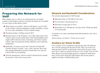 [ 53 ]

   CHAPTER 7                                                                                                                      CCNP BCMSN Quick Reference Sheets

   VOIP IN A CAMPUS NET WORK

Preparing the Network for                                                           Network and Bandwidth Considerations
                                                                                    The network requirements for VoIP include:
VoIP
When adding voice or video to an existing network, you should                          n Maximum delay of 150–200 ms (one-way)
examine several things in advance to provide the high level of availabil-              n No more than 1 percent packet loss
ity users expect in their phone system:
                                                                                       n Maximum average jitter of 30 ms
  n What features are needed?—Power for IP phones, voice VLANs
                                                                                       n Bandwidth of 21–106 kbps per call, plus about 150 bps per phone
     on the switches, network redundancy for high availability, security
     for voice calls, and Quality of Service (QoS) settings.                               for control traffic

  n The physical plant—Cabling at least CAT-5.                                      A formula to use when calculating bandwidth needed for voice calls is
  n Electrical power for the IP phones—Use either inline power from                 as follows:
     Catalyst switch or power patch panel. Need uninterruptible power               (Packet payload + all headers) * Packet rate per second
     supply (UPS) with auto-restart, monitoring, and 4-hour response
     contract. May need generator backup. Maintain correct operating
     temperatures.                                                                  Auxiliary (or Voice) VLANs
                                                                                    Cisco switches can be configured to dynamically place IP telephones
  n Bandwidth—Commit no more than 75 percent of bandwidth.
                                                                                    into a VLAN separate from the data VLANs. They can do this even
     Consider all types of traffic—voice, video, and data. Have more
                                                                                    when the phone and PC are physically connected to the same switch
     than enough bandwidth if possible. Include both voice and call-
                                                                                    port. This is called an auxiliary VLAN or a voice VLAN. Voice VLANs
     control traffic in your planning.
                                                                                    allow phones to be dynamically placed in a separate IP subnet from
  n Network management—Need to monitor and proactively manage                       hosts, to have QoS (using 802.1Q/p headers) and security policies
     the network so that it does not go down.                                       applied, and makes troubleshooting easier.




                                                  © 2007 Cisco Systems Inc. All rights reserved. This publication is protected by copyright. Please see page 67 for more details.
 