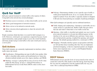 [ 54 ]

   CHAPTER 7                                                                                                                         CCNP BCMSN Quick Reference Sheets

   VOIP IN A CAMPUS NET WORK

                                                                                          n Policing—Determining whether or not a specific type of traffic is
QoS for VoIP                                                                                  within preset bandwidth levels. If so, it is usually allowed and
QoS gives special treatment to certain traffic at the expense of others.
                                                                                              might be marked. If not, the traffic is typically marked or dropped.
Using QoS in the network has several advantages:
                                                                                              CAR and class-based policing are examples of policing techniques.
  n Prioritizes access to resources, so that critical traffic can be served.
                                                                                       Other QoS techniques are typically used on outbound interfaces:
  n Allows good management of network resources.

  n Allows service to be tailored to network needs.                                       n Traffic shaping and conditioning—Attempts to send traffic out in a
                                                                                              steady stream at a specified rate. Buffers traffic that goes above
  n Allows mission-critical applications to share the network with                            that rate and sends it when there is less traffic on the line.
     other data.
                                                                                          n Queuing—After traffic is classified and marked, one way it can be
                                                                                              given special treatment is to be put into different queues on the
People sometimes think that there is no need for QoS strategies in a
                                                                                              interface to be sent out at different rates and times. Some exam-
LAN. However, switch ports can experience congestion because of port
                                                                                              ples include priority queuing, weighted fair queuing, and custom
speed mismatches, many people trying to access the switch backbone,
                                                                                              queuing. The default queuing method for a switch port is FIFO.
and many people trying to send traffic to the same switch port (such as
a server port).                                                                           n Dropping—Normally interface queues accept packets until they
                                                                                              are full and then drop everything after that. You can implement
QoS Actions                                                                                   prioritized dropping, so that less important packets are dropped
Three QoS strategies are commonly implemented on interfaces where                             before more important ones—such as with Weighted Random
traffic enters the switch:                                                                    Early Detection (WRED).

  n Classification—Distinguishing one type of traffic from another. After
     traffic is classified, other actions can be performed on it. Some clas-
     sification methods include access lists, ingress interface, and NBAR.             DSCP Values
                                                                                       Differentiated services provide levels of service based on the value of
  n Marking—At layer 2, placing 802.1p class of service (CoS) value
                                                                                       certain bits in the IP or ISL header or the 802.1Q tag. Each hop along
     within the 802.1Q tag. At layer 3, setting IP Precedence or
                                                                                       the way must be configured to treat the marked traffic the way you
     Differentiated Services Code Point (DSCP) values on the classi-
                                                                                       want—this is called per-hop behavior (PHB).
     fied traffic.

                                                     © 2007 Cisco Systems Inc. All rights reserved. This publication is protected by copyright. Please see page 67 for more details.
 