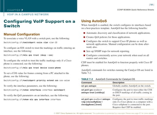 [ 56 ]

   CHAPTER 7                                                                                                                       CCNP BCMSN Quick Reference Sheets

   VOIP IN A CAMPUS NET WORK

Configuring VoIP Support on a                                                        Using AutoQoS
                                                                                     When AutoQoS is enabled, the switch configures its interfaces based
Switch                                                                               on a best-practices template. AutoQoS has the following benefits:
                                                                                        n Automatic discovery and classification of network applications.
Manual Configuration
                                                                                        n Creates QoS policies for those applications.
To associate a voice VLAN with a switch port, use the following:
                                                                                        n Configures the switch to support Cisco IP phones as well as
Switch(config-if)#switchport voice vlan vlan-ID
                                                                                            network applications. Manual configuration can be done after-
To configure an IOS switch to trust the markings on traffic entering an                     ward, also.
interface, use the following:                                                           n Sets up SNMP traps for network reporting.
Switch(config-if)#mls qos trust {dscp | cos}                                            n Configures consistently across your network when used on all
                                                                                            routers and switches.
To configure the switch to trust the traffic markings only if a Cisco
                                                                                     CDP must be enabled for AutoQoS to function properly with Cisco IP
phone is connected, use the following:
                                                                                     phones.
Switch(config-if)#mls qos trust device cisco-phone
                                                                                     AutoQoS commands for switches running the Catalyst OS are listed in
To set a COS value for frames coming from a PC attached to the                       Table 7-2.
phone, use the following:
Switch(config-if)#switchport priority extend cos cos-value
                                                                                     TABLE 7-2          AutoQoS Commands for Catalyst OS
                                                                                     Command                                 Description
To verify the interface parameters, use the following:                               set qos autoqos                         Globally enables AutoQoS on the switch.
Switch(config-if)#show interfaces interface switchport                               set port qos mod/port                   Configures the port to trust either the COS
                                                                                     autoqos trust [cos|dscp]                or DSCP markings of all traffic coming in
To verify the QoS parameters on an interface, use the following:                                                             the port.
Switch(config-if)#show mls qos interface interface                                   set port qos mod/port autoqos           Configures the port to trust traffic markings
                                                                                     voip [ciscosoftphone |                  only if a Cisco phone or a computer with a
                                                                                     ciscoipphone] [trust]                   Cisco softphone is connected to the port.
                                                                                                                             Requires that CDP be enabled.

                                                   © 2007 Cisco Systems Inc. All rights reserved. This publication is protected by copyright. Please see page 67 for more details.
 