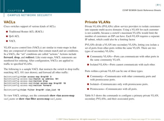 [ 61 ]

   CHAPTER 8                                                                                                                       CCNP BCMSN Quick Reference Sheets

   CAMPUS NET WORK SECURIT Y

VACLs                                                                                Private VLANs
Cisco switches support of various kinds of ACLs:                                     Private VLANs (PVLANs) allow service providers to isolate customers
                                                                                     into separate multi-access domains. Using a VLAN for each customer
  n Traditional Router ACL (RACL)
                                                                                     is not scalable, because a switch’s maximum VLANs would limit the
  n QoS ACL                                                                          number of customers an ISP can have. Each VLAN requires a separate
                                                                                     IP subnet, which could also be a limiting factor.
  n VACL
                                                                                     PVLANs divide a VLAN into secondary VLANs, letting you isolate a
VLAN access control lists (VACLs) are similar to route-maps in that                  set of ports from other ports within the same VLAN. There are two
they are composed of statements that contain match and set conditions.               types of secondary VLANs:
In a VACL, the “set” conditions are called “actions.” Actions include
forward, drop, and redirect. Like route-maps, VACL statements are                       n Community VLANs—Ports can communicate with other ports in
numbered for ordering. After configuration, VACLs are applied to                            the same community VLAN.
traffic to specified VLANs.                                                             n Isolated VLANs—Ports cannot communicate with each other.

The following is a sample VACL that instructs the switch to drop traffic
                                                                                     Ports within a private VLAN can be one of three types:
matching ACL 101 (not shown), and forward all other traffic:
Switch(config)#vlan access-map Drop101 5                                                n Community—Communicates with other community ports and
Switch(config-access-map)#match ip address 101                                              with promiscuous ports.
Switch(config-access-map)#action drop
Switch(config-access-map)#vlan access-map Drop101 10
Switch(config-access-map)#action forward
                                                                                        n Isolated—Communicates only with promiscuous ports.
!
Switch(config)#vlan filter Drop101 vlan_list 10                                         n Promiscuous—Communicates with all ports.


To view VACL settings, use the commands show vlan access-map                         Table 8-3 shows the commands to configure a primary private VLAN,
vacl_name or show vlan filter access-map vacl_name.                                  secondary PVLANs, and their associated ports.




                                                   © 2007 Cisco Systems Inc. All rights reserved. This publication is protected by copyright. Please see page 67 for more details.
 