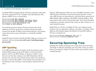 [ 63 ]

   CHAPTER 8                                                                                                                        CCNP BCMSN Quick Reference Sheets

   CAMPUS NET WORK SECURIT Y

Configure DHCP snooping with the following commands, either glob-                     Dynamic ARP Inspection (DAI) can work with DHCP spoofing to stop
ally or for a particular VLAN. Configure only individual ports that                   ARP spoofing. DAI defines trusted and untrusted interfaces. It inter-
uplink to DHCP servers as trusted ports.                                              cepts ARP messages on untrusted ports, and checks them against the IP
Switch(config)#ip dhcp snooping                                                       address/MAC address bindings in the DHCP snooping database. They
Switch(config)#ip dhcp snooping information option                                    must match for the switch to forward the traffic. Access ports should be
Switch(config)#ip dhcp snooping vlan number number
Switch(config-if)#ip dhcp snooping trust                                              configured as untrusted, and ports that connect to other switches or to a
Switch#show ip dhcp snooping                                                          router should be trusted.

To extend the protection further, IP Source Guard tracks the IP                       Enable DAI on a VLAN, or multiple VLANs, and configure trusted
addresses of the host connected to each port and prevents traffic                     interfaces. You can optionally configure a rate limit, or configure which
sourced from another IP address from entering that port. The tracking                 addresses DAI matches against (the default is IP and MAC address).
can be done based on just an IP address or on both IP and MAC                         The basic commands are:
addresses.                                                                            Switch(config)#ip arp inspection vlan vlan_id
                                                                                      Switch(config-if)#ip arp inspection trust
Enable IP Source Guard for both IP and MAC addresses on host access
interfaces with the command ip verify source vlan dhcpsnooping
port-security.
                                                                                      Securing Spanning Tree
                                                                                      Spanning Tree tuning can help prevent a rogue device from becoming
ARP Spoofing                                                                          root bridge or otherwise disrupting your user traffic. There are several
In an ARP spoofing attack, the attacker sends out gratuitous (unso-                   tools at your disposal—Figure 8-2 shows where each could be used in a
licited) ARP messages giving the IP address of the local default                      switched network.
gateway, with its own MAC address as the layer 2 address. Local
devices overwrite their existing correct ARP information with the
incorrect one, and, thus, they forward off-net traffic to the attacker (it
becomes a “man-in-the-middle”). If the attacker then forwards it on to
the legitimate router, this type of attack might go undetected by the
users.



                                                    © 2007 Cisco Systems Inc. All rights reserved. This publication is protected by copyright. Please see page 67 for more details.
 