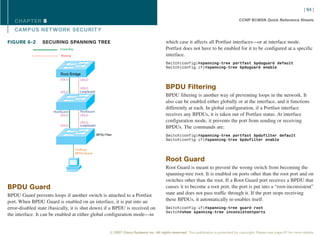 [ 64 ]

   CHAPTER 8                                                                                                                                   CCNP BCMSN Quick Reference Sheets

   CAMPUS NET WORK SECURIT Y

FIGURE 8-2       SECURING SPANNING TREE                                                          which case it affects all Portfast interfaces—or at interface mode.
                           Forwarding                                                            Portfast does not have to be enabled for it to be configured at a specific
                           Blocking                                                              interface.
                                                                                                 Switch(config)#spanning-tree portfast bpduguard default
                                                                                                 Switch(config-if)#spanning-tree bpduguard enable
                           Root Bridge
                           UDLD           UDLD

                                          UDLD                                                   BPDU Filtering
                           UDLD           LoopGuard
                                                                                                 BPDU filtering is another way of preventing loops in the network. It
                                                                                                 also can be enabled either globally or at the interface, and it functions
                                                                                                 differently at each. In global configuration, if a Portfast interface
                       RootGuard          RootGuard
                           UDLD           UDLD                                                   receives any BPDUs, it is taken out of Portfast status. At interface
                                          UDLD                                                   configuration mode, it prevents the port from sending or receiving
                           UDLD           LoopGuard
                                                                                                 BPDUs. The commands are:
                                                      BPDU Filter                                Switch(config)#spanning-tree portfast bpdufilter default
                                                                                                 Switch(config-if)#spanning-tree bpdufilter enable

                                        PortFast,
                                        BPDU Guard

                                                                                                 Root Guard
                                                                                                 Root Guard is meant to prevent the wrong switch from becoming the
                                                                                                 spanning-tree root. It is enabled on ports other than the root port and on
                                                                                                 switches other than the root. If a Root Guard port receives a BPDU that
BPDU Guard                                                                                       causes it to become a root port, the port is put into a “root-inconsistent”
BPDU Guard prevents loops if another switch is attached to a Portfast                            state and does not pass traffic through it. If the port stops receiving
port. When BPDU Guard is enabled on an interface, it is put into an                              these BPDUs, it automatically re-enables itself.
error-disabled state (basically, it is shut down) if a BPDU is received on                       Switch(config-if)#spanning-tree guard root
                                                                                                 Switch#show spanning-tree inconsistentports
the interface. It can be enabled at either global configuration mode—in


                                                               © 2007 Cisco Systems Inc. All rights reserved. This publication is protected by copyright. Please see page 67 for more details.
 