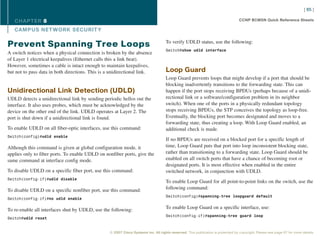 [ 65 ]

   CHAPTER 8                                                                                                                      CCNP BCMSN Quick Reference Sheets

   CAMPUS NET WORK SECURIT Y

                                                                                    To verify UDLD status, use the following:
Prevent Spanning Tree Loops
                                                                                    Switch#show udld interface
A switch notices when a physical connection is broken by the absence
of Layer 1 electrical keepalives (Ethernet calls this a link beat).
However, sometimes a cable is intact enough to maintain keepalives,
but not to pass data in both directions. This is a unidirectional link.             Loop Guard
                                                                                    Loop Guard prevents loops that might develop if a port that should be
                                                                                    blocking inadvertently transitions to the forwarding state. This can
Unidirectional Link Detection (UDLD)                                                happen if the port stops receiving BPDUs (perhaps because of a unidi-
UDLD detects a unidirectional link by sending periodic hellos out the               rectional link or a software/configuration problem in its neighbor
interface. It also uses probes, which must be acknowledged by the                   switch). When one of the ports in a physically redundant topology
device on the other end of the link. UDLD operates at Layer 2. The                  stops receiving BPDUs, the STP conceives the topology as loop-free.
port is shut down if a unidirectional link is found.                                Eventually, the blocking port becomes designated and moves to a
                                                                                    forwarding state, thus creating a loop. With Loop Guard enabled, an
To enable UDLD on all fiber-optic interfaces, use this command:                     additional check is made.
Switch(config)#udld enable
                                                                                    If no BPDUs are received on a blocked port for a specific length of
Although this command is given at global configuration mode, it                     time, Loop Guard puts that port into loop inconsistent blocking state,
applies only to fiber ports. To enable UDLD on nonfiber ports, give the             rather than transitioning to a forwarding state. Loop Guard should be
same command at interface config mode.                                              enabled on all switch ports that have a chance of becoming root or
                                                                                    designated ports. It is most effective when enabled in the entire
To disable UDLD on a specific fiber port, use this command:                         switched network, in conjunction with UDLD.
Switch(config-if)#udld disable
                                                                                    To enable Loop Guard for all point-to-point links on the switch, use the
To disable UDLD on a specific nonfiber port, use this command:                      following command:
                                                                                    Switch(config)#spanning-tree loopguard default
Switch(config-if)#no udld enable


To re-enable all interfaces shut by UDLD, use the following:                        To enable Loop Guard on a specific interface, use:
                                                                                    Switch(config-if)#spanning-tree guard loop
Switch#udld reset


                                                  © 2007 Cisco Systems Inc. All rights reserved. This publication is protected by copyright. Please see page 67 for more details.
 