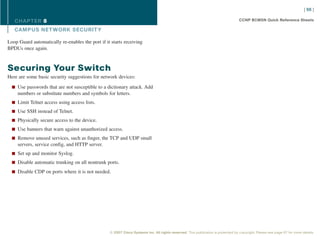 [ 66 ]

   CHAPTER 8                                                                                                                      CCNP BCMSN Quick Reference Sheets

   CAMPUS NET WORK SECURIT Y

Loop Guard automatically re-enables the port if it starts receiving
BPDUs once again.



Securing Your Switch
Here are some basic security suggestions for network devices:

  n Use passwords that are not susceptible to a dictionary attack. Add
     numbers or substitute numbers and symbols for letters.
  n Limit Telnet access using access lists.

  n Use SSH instead of Telnet.

  n Physically secure access to the device.

  n Use banners that warn against unauthorized access.

  n Remove unused services, such as finger, the TCP and UDP small
     servers, service config, and HTTP server.
  n Set up and monitor Syslog.

  n Disable automatic trunking on all nontrunk ports.

  n Disable CDP on ports where it is not needed.




                                                  © 2007 Cisco Systems Inc. All rights reserved. This publication is protected by copyright. Please see page 67 for more details.
 