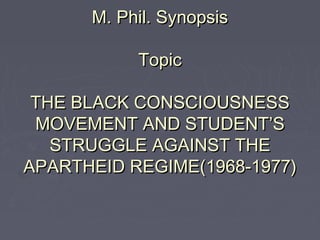 M. Phil. SynopsisM. Phil. Synopsis
TopicTopic
THE BLACK CONSCIOUSNESSTHE BLACK CONSCIOUSNESS
MOVEMENT AND STUDENT’SMOVEMENT AND STUDENT’S
STRUGGLE AGAINST THESTRUGGLE AGAINST THE
APARTHEID REGIME(1968-1977)APARTHEID REGIME(1968-1977)
 