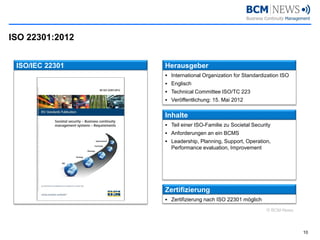 ISO 22301:2012 
10 
ISO/IEC 22301 
Herausgeber 
International OrganizationforStandardizationISO 
Englisch 
Technical Committee ISO/TC 223 
Veröffentlichung: 15. Mai 2012 
Inhalte 
Teil einer ISO-Familie zu SocietalSecurity 
Anforderungen an ein BCMS 
Leadership, Planning, Support, Operation, Performance evaluation, Improvement 
Zertifizierung 
Zertifizierung nach ISO 22301 möglich 
© BCM-News  
