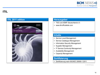 ITIL 
16 
ITIL 2011 edition 
Herausgeber 
TSO und itSMFDeutschland e.V. 
www.itil-officialsite.com 
Inhalte 
Service Level Management 
Service Catalogue Management 
Information Security Management 
SupplierManagement 
IT Service Continuity Management 
AvailabilityManagement 
CapacityManagement 
Zertifizierung 
Zertifizierung nach ISO/IEC 20000-1:2011 
© BCM-News  